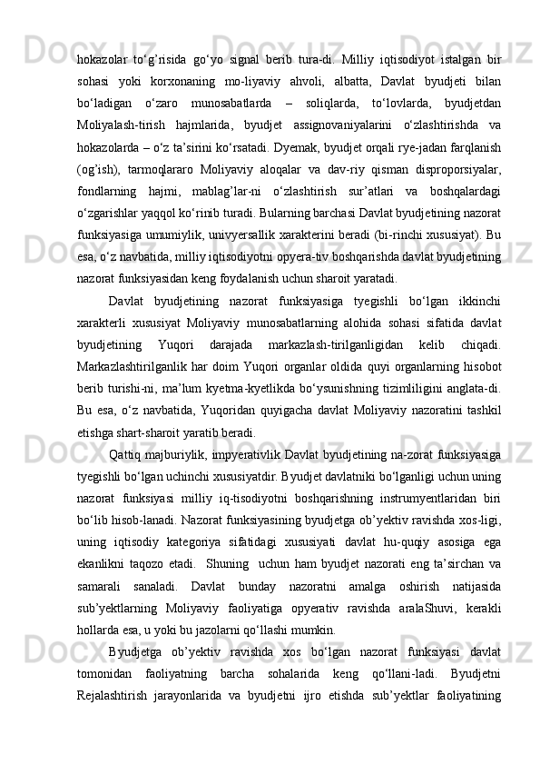 hokazolar   tо‘g’risida   gо‘yo   signal   berib   tura-di.   Milliy   iqtisodiyot   istalgan   bir
sohasi   yoki   korxonaning   mo-liyaviy   ahvoli,   albatta,   Davlat   byudjeti   bilan
bо‘ladigan   о‘zaro   munosabatlarda   –   soliqlarda,   tо‘lovlarda,   byudjetdan
Moliyalash-tirish   hajmlarida,   byudjet   assignovaniyalarini   о‘zlashtirishda   va
hokazolarda – о‘z ta’sirini kо‘rsatadi. Dyemak, byudjet orqali rye-jadan farqlanish
(og’ish),   tarmoqlararo   Moliyaviy   aloqalar   va   dav-riy   qisman   disproporsiyalar,
fondlarning   hajmi,   mablag’lar-ni   о‘zlashtirish   sur’atlari   va   boshqalardagi
о‘zgarishlar yaqqol kо‘rinib turadi. Bularning barchasi Davlat byudjetining nazorat
funksiyasiga  umumiylik, univyersallik xarakterini beradi (bi-rinchi xususiyat). Bu
esa, о‘z navbatida, milliy iqtisodiyotni opyera-tiv boshqarishda davlat byudjetining
nazorat funksiyasidan keng foydalanish uchun sharoit yaratadi.
Davlat   byudjetining   nazorat   funksiyasiga   tyegishli   bо‘lgan   ikkinchi
xarakterli   xususiyat   Moliyaviy   munosabatlarning   alohida   sohasi   sifatida   davlat
byudjetining   Yuqori   darajada   markazlash-tirilganligidan   kelib   chiqadi.
Markazlashtirilganlik   har   doim   Yuqori   organlar   oldida   quyi   organlarning   hisobot
berib   turishi-ni,   ma’lum   kyetma-kyetlikda   bо‘ysunishning   tizimliligini   anglata-di.
Bu   esa,   о‘z   navbatida,   Yuqoridan   quyigacha   davlat   Moliyaviy   nazoratini   tashkil
etishga shart-sharoit yaratib beradi.
Qattiq majburiylik, impyerativlik Davlat byudjetining na-zorat funksiyasiga
tyegishli bо‘lgan uchinchi xususiyatdir. Byudjet davlatniki bо‘lganligi uchun uning
nazorat   funksiyasi   milliy   iq-tisodiyotni   boshqarishning   instrumyentlaridan   biri
bо‘lib hisob-lanadi. Nazorat funksiyasining byudjetga ob’yektiv ravishda xos-ligi,
uning   iqtisodiy   kategoriya   sifatidagi   xususiyati   davlat   hu-quqiy   asosiga   ega
ekanlikni   taqozo   etadi.     Shuning     uchun   ham   byudjet   nazorati   eng   ta’sirchan   va
samarali   sanaladi.   Davlat   bunday   nazoratni   amalga   oshirish   natijasida
sub’yektlarning   Moliyaviy   faoliyatiga   opyerativ   ravishda   aralaShuvi,   kerakli
hollarda esa, u yoki bu jazolarni qо‘llashi mumkin.
Byudjetga   ob’yektiv   ravishda   xos   bо‘lgan   nazorat   funksiyasi   davlat
tomonidan   faoliyatning   barcha   sohalarida   keng   qо‘llani-ladi.   Byudjetni
Rejalashtirish   jarayonlarida   va   byudjetni   ijro   etishda   sub’yektlar   faoliyatining 