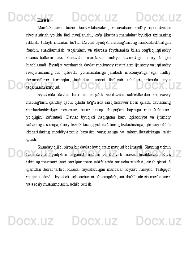 Kirish
Mamlakatlarni   bozor   konvertatsiyalari,   innovatsion   milliy   iqtisodiyotni
rivojlantirish   yo'lida   faol   rivojlanishi,   ko'p   jihatdan   mamlakat   byudjet   tizimining
ishlashi   tufayli   mumkin   bo'ldi.   Davlat   byudjeti   mablag'larning   markazlashtirilgan
fondini   shakllantirish,   taqsimlash   va   ulardan   foydalanish   bilan   bog'liq   iqtisodiy
munosabatlarni   aks   ettiruvchi   mamlakat   moliya   tizimidagi   asosiy   bo'g'in
hisoblanadi. Byudjet  yordamida davlat  moliyaviy resurslarni ijtimoiy va iqtisodiy
rivojlanishning   hal   qiluvchi   yo'nalishlariga   jamlash   imkoniyatiga   ega,   milliy
daromadlarni   tarmoqlar,   hududlar,   jamoat   faoliyati   sohalari   o'rtasida   qayta
taqsimlash mavjud. 
Byudjetda   davlat   turli   xil   xo'jalik   yurituvchi   sub'ektlardan   moliyaviy
mablag'larni  qanday qabul  qilishi  to'g'risida  aniq tasavvur  hosil  qiladi,  davlatning
markazlashtirilgan   resurslari   hajmi   uning   ehtiyojlari   hajmiga   mos   keladimi-
yo'qligini   ko'rsatadi.   Davlat   byudjeti   haqiqatan   ham   iqtisodiyot   va   ijtimoiy
sohaning o'sishiga, ilmiy-texnik taraqqiyot sur'atining tezlashishiga, ijtimoiy ishlab
chiqarishning   moddiy-texnik   bazasini   yangilashga   va   takomillashtirishga   ta'sir
qiladi. 
Shunday qilib, biron bir davlat byudjetsiz mavjud bo'lmaydi. Shuning uchun
ham   davlat   byudjetini   o'rganish   muhim   va   dolzarb   mavzu   hisoblanadi.   Kurs
ishining mazmuni jami bosilgan matn sahifalarida sarlavha sahifasi, kirish qismi, 3
qismdan   iborat   tarkib,   xulosa,   foydalanilgan   manbalar   ro'yxati   mavjud.   Tadqiqot
maqsadi: davlat byudjeti tushunchasini, shuningdek, uni shakllantirish manbalarini
va asosiy muammolarini ochib berish. 