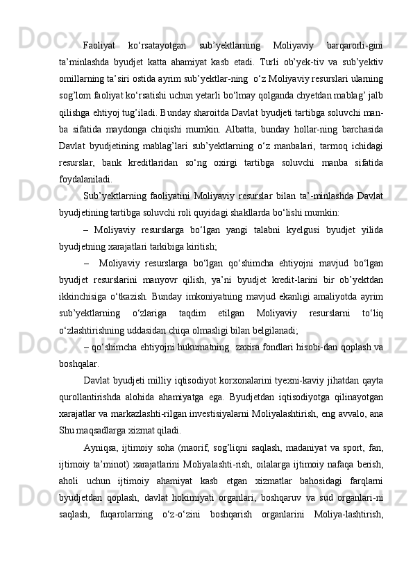 Faoliyat   kо‘rsatayotgan   sub’yektlarning   Moliyaviy   barqarorli-gini
ta’minlashda   byudjet   katta   ahamiyat   kasb   etadi.   Turli   ob’yek-tiv   va   sub’yektiv
omillarning ta’siri ostida ayrim sub’yektlar-ning  о‘z Moliyaviy resurslari ularning
sog’lom faoliyat kо‘rsatishi uchun yetarli bо‘lmay qolganda chyetdan mablag’ jalb
qilishga ehtiyoj tug’iladi. Bunday sharoitda Davlat byudjeti tartibga soluvchi man-
ba   sifatida   maydonga   chiqishi   mumkin.   Albatta,   bunday   hollar-ning   barchasida
Davlat   byudjetining   mablag’lari   sub’yektlarning   о‘z   manbalari,   tarmoq   ichidagi
resurslar,   bank   kreditlaridan   sо‘ng   oxirgi   tartibga   soluvchi   manba   sifatida
foydalaniladi.
Sub’yektlarning   faoliyatini   Moliyaviy   resurslar   bilan   ta’-minlashda   Davlat
byudjetining tartibga soluvchi roli quyidagi shakllarda bо‘lishi mumkin:
–   Moliyaviy   resurslarga   bо‘lgan   yangi   talabni   kyelgusi   byudjet   yilida
byudjetning xarajatlari tarkibiga kiritish;
–     Moliyaviy   resurslarga   bо‘lgan   qо‘shimcha   ehtiyojni   mavjud   bо‘lgan
byudjet   resurslarini   manyovr   qilish,   ya’ni   byudjet   kredit-larini   bir   ob’yektdan
ikkinchisiga   о‘tkazish.   Bunday   imkoniyatning   mavjud   ekanligi   amaliyotda   ayrim
sub’yektlarning   о‘zlariga   taqdim   etilgan   Moliyaviy   resurslarni   tо‘liq
о‘zlashtirishning uddasidan chiqa olmasligi bilan belgilanadi;
– qо‘shimcha ehtiyojni hukumatning   zaxira fondlari hisobi-dan qoplash va
boshqalar.
Davlat  byudjeti  milliy iqtisodiyot  korxonalarini tyexni-kaviy jihatdan qayta
qurollantirishda   alohida   ahamiyatga   ega.   Byudjetdan   iqtisodiyotga   qilinayotgan
xarajatlar va markazlashti-rilgan investisiyalarni Moliyalashtirish, eng avvalo, ana
Shu maqsadlarga xizmat qiladi.
Ayniqsa,   ijtimoiy   soha   (maorif,   sog’liqni   saqlash,   madaniyat   va   sport,   fan,
ijtimoiy   ta’minot)   xarajatlarini   Moliyalashti-rish,   oilalarga   ijtimoiy   nafaqa   berish,
aholi   uchun   ijtimoiy   ahamiyat   kasb   etgan   xizmatlar   bahosidagi   farqlarni
byudjetdan   qoplash,   davlat   hokimiyati   organlari,   boshqaruv   va   sud   organlari-ni
saqlash,   fuqarolarning   о‘z-о‘zini   boshqarish   organlarini   Moliya-lashtirish, 