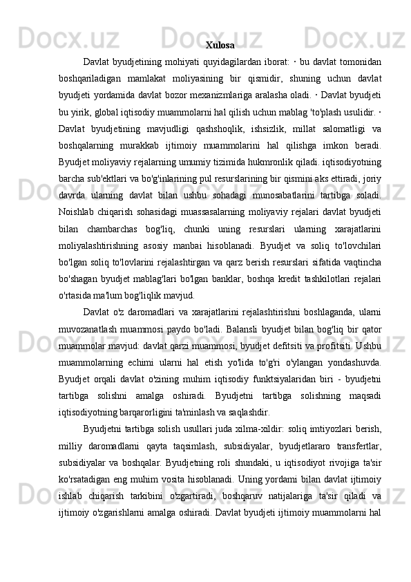 Xulosa
Davlat   byudjetining   mohiyati   quyidagilardan   iborat:   ·   bu   davlat   tomonidan
boshqariladigan   mamlakat   moliyasining   bir   qismidir,   shuning   uchun   davlat
byudjeti yordamida davlat bozor mexanizmlariga aralasha oladi. · Davlat byudjeti
bu yirik, global iqtisodiy muammolarni hal qilish uchun mablag 'to'plash usulidir. ·
Davlat   byudjetining   mavjudligi   qashshoqlik,   ishsizlik,   millat   salomatligi   va
boshqalarning   murakkab   ijtimoiy   muammolarini   hal   qilishga   imkon   beradi.
Byudjet moliyaviy rejalarning umumiy tizimida hukmronlik qiladi. iqtisodiyotning
barcha sub'ektlari va bo'g'inlarining pul resurslarining bir qismini aks ettiradi, joriy
davrda   ularning   davlat   bilan   ushbu   sohadagi   munosabatlarini   tartibga   soladi.
Noishlab   chiqarish   sohasidagi   muassasalarning   moliyaviy   rejalari   davlat   byudjeti
bilan   chambarchas   bog'liq,   chunki   uning   resurslari   ularning   xarajatlarini
moliyalashtirishning   asosiy   manbai   hisoblanadi.   Byudjet   va   soliq   to'lovchilari
bo'lgan soliq to'lovlarini  rejalashtirgan va qarz berish resurslari  sifatida vaqtincha
bo'shagan   byudjet   mablag'lari   bo'lgan   banklar,   boshqa   kredit   tashkilotlari   rejalari
o'rtasida ma'lum bog'liqlik mavjud. 
Davlat   o'z   daromadlari   va   xarajatlarini   rejalashtirishni   boshlaganda,   ularni
muvozanatlash   muammosi   paydo   bo'ladi.   Balansli   byudjet   bilan   bog'liq   bir   qator
muammolar mavjud: davlat qarzi muammosi, byudjet defitsiti va profitsiti. Ushbu
muammolarning   echimi   ularni   hal   etish   yo'lida   to'g'ri   o'ylangan   yondashuvda.
Byudjet   orqali   davlat   o'zining   muhim   iqtisodiy   funktsiyalaridan   biri   -   byudjetni
tartibga   solishni   amalga   oshiradi.   Byudjetni   tartibga   solishning   maqsadi
iqtisodiyotning barqarorligini ta'minlash va saqlashdir. 
Byudjetni  tartibga solish usullari juda xilma-xildir:  soliq imtiyozlari  berish,
milliy   daromadlarni   qayta   taqsimlash,   subsidiyalar,   byudjetlararo   transfertlar,
subsidiyalar   va   boshqalar.   Byudjetning   roli   shundaki,   u   iqtisodiyot   rivojiga   ta'sir
ko'rsatadigan eng muhim  vosita hisoblanadi. Uning yordami  bilan davlat  ijtimoiy
ishlab   chiqarish   tarkibini   o'zgartiradi,   boshqaruv   natijalariga   ta'sir   qiladi   va
ijtimoiy o'zgarishlarni amalga oshiradi. Davlat byudjeti ijtimoiy muammolarni hal 