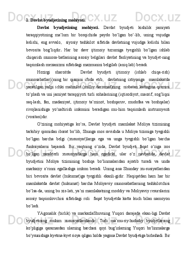 1. Davlat byudjetining mohiyati.
Davlat   byudjetining   mohiyati.   Davlat   byudjeti   kishilik   jamiyati
taraqqiyotining   ma’lum   bir   bosqichida   paydo   bо‘lgan   bо‘-lib,   uning   vujudga
kelishi,   eng   avvalo,     siyosiy   tashkilot   sifatida   davlatning   vujudga   kelishi   bilan
bevosita   bog’liqdir .   Har   bir   davr   ijtimoiy   tuzumiga   tyegishli   bо‘lgan   ishlab
chiqarish   munosa-batlarining   asosiy   belgilari   davlat   faoliyatining  va   byudjet-ning
taqsimlash mexanizmi sifatidagi mazmunini belgilab (aniq-lab) beradi.
Hozirgi   sharoitda     Davlat   byudjeti   ijtimoiy   (ishlab   chiqa-rish)
munosabatlar(i)ning   bir   qismini   ifoda   etib,     davlatning   ixtiyoriga     mamlakatda
yaratilgan   yalpi   ichki   mahsulot   (milliy   daromad)ning     nisbatan   kattagina   qismini
tо‘plash va uni jamiyat taraqqiyoti turli sohalarining (iqtisodiyot, maorif, sog’liqni
saq-lash,   fan,   madaniyat,   ijtimoiy   ta’minot,   boshqaruv,   mudofaa   va   boshqalar)
rivojlanishiga   yо‘naltirish   imkonini   beradigan   mu-him   taqsimlash   instrumyenti
(vositasi)dir. 
О‘zining   mohiyatiga   kо‘ra,   Davlat   byudjeti   mamlakat   Moliya   tizimining
tarkibiy qismidan iborat  bо‘lib, Shunga mos ravishda u Moliya tizimiga tyegishli
bо‘lgan   barcha   belgi   (xususiyat)larga   ega   va   unga   tyegishli   bо‘lgan   barcha
funksiyalarni   bajaradi.   Bir   vaqtning   о‘zida,   Davlat   byudjeti   faqat   о‘ziga   xos
bо‘lgan   xarakterli   xususiyatlarga   ham   egadirki,   ular   о‘z   navbatida,   davlat
byudjetini   Moliya   tizimining   boshqa   bо‘linmalaridan   ajratib   turadi   va   unda
markaziy   о‘rinni   egallashga   imkon   beradi.   Uning   ana   Shunday   xu-susiyatlaridan
biri   bevosita   davlat   (hukumat)ga   tyegishli   ekanli-gidir.   Haqiqatdan   ham   har   bir
mamlakatda   davlat   (hukumat)   barcha   Moliyaviy   munosabatlarning   tashkilotchisi
bо‘lsa-da, uning bu xis-lati, ya’ni mamlakatning moddiy va Moliyaviy resurslarini
asosiy   taqsimlovchisi   sifatidagi   roli     faqat   byudjetda   katta   kuch   bilan   namoyon
bо‘ladi.
YAgonalik   (birlik)   va   markazlaShuvning   Yuqori   darajada   ekan- ligi   Davlat
byudjetining   muhim   xususiyatlaridandir.   Turli   ma’mu-riy-hududiy   byudjetlarning
kо‘pligiga   qaramasdan   ularning   barchasi   quyi   bug’inlarning   Yuqori   bо‘linmalarga
bо‘ysunishiga kyetma-kyet rioya qilgan holda yagona Davlat byudjetiga birlashadi. Bir 