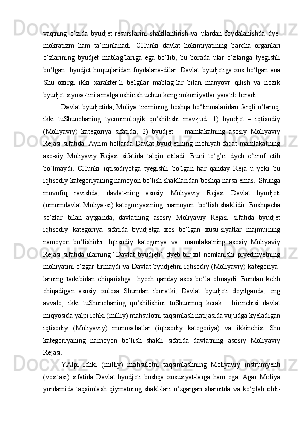 vaqtning   о‘zida   byudjet   resurslarini   shakllantirish   va   ulardan   foydalanishda   dye-
mokratizm   ham   ta’minlanadi.   CHunki   davlat   hokimiyatining   barcha   organlari
о‘zlarining   byudjet   mablag’lariga   ega   bо‘lib,   bu   borada   ular   о‘zlariga   tyegishli
bо‘lgan   byudjet huquqlaridan foydalana-dilar. Davlat byudjetiga xos bо‘lgan ana
Shu   oxirgi   ikki   xarakter-li   belgilar   mablag’lar   bilan   manyovr   qilish   va   nozik
byudjet siyosa-tini amalga oshirish uchun keng imkoniyatlar yaratib beradi.
Davlat byudjetida, Moliya tizimining boshqa bо‘linmalaridan farqli о‘laroq,
ikki   tuShunchaning   tyerminologik   qо‘shilishi   mav-jud:   1)   byudjet   –   iqtisodiy
(Moliyaviy)   kategoriya   sifatida;   2)   byudjet   –   mamlakatning   asosiy   Moliyaviy
Rejasi  sifatida.  Ayrim  hollarda Davlat  byudjetining mohiyati   faqat  mamlakatning
aso-siy   Moliyaviy   Rejasi   sifatida   talqin   etiladi.   Buni   tо‘g’ri   dyeb   e’tirof   etib
bо‘lmaydi.   CHunki   iqtisodiyotga   tyegishli   bо‘lgan   har   qanday   Reja   u   yoki   bu
iqtisodiy kategoriyaning namoyon bо‘lish shakllaridan boshqa narsa emas.  Shunga
muvofiq   ravishda,   davlat-ning   asosiy   Moliyaviy   Rejasi   Davlat   byudjeti
(umumdavlat Moliya-si) kategoriyasining   namoyon   bо‘lish shaklidir. Boshqacha
sо‘zlar   bilan   aytganda,   davlatning   asosiy   Moliyaviy   Rejasi   sifatida   byudjet
iqtisodiy   kategoriya   sifatida   byudjetga   xos   bо‘lgan   xusu-siyatlar   majmuining
namoyon   bо‘lishidir.   Iqtisodiy   kategoriya   va     mamlakatning   asosiy   Moliyaviy
Rejasi  sifatida  ularning “Davlat  byudjeti”  dyeb bir  xil   nomlanishi  pryedmyetning
mohiyatini о‘zgar-tirmaydi va Davlat byudjetini iqtisodiy (Moliyaviy) kategoriya-
larning   tarkibidan   chiqarishga     hyech   qanday   asos   bо‘la   olmaydi.   Bundan   kelib
chiqadigan   asosiy   xulosa   Shundan   iboratki,   Davlat   byudjeti   deyilganda,   eng
avvalo,   ikki   tuShunchaning   qо‘shilishini   tuShunmoq   kerak:     birinchisi   davlat
miqyosida yalpi ichki (milliy) mahsulotni taqsimlash natijasida vujudga kyeladigan
iqtisodiy   (Moliyaviy)   munosabatlar   (iqtisodiy   kategoriya)   va   ikkinchisi   Shu
kategoriyaning   namoyon   bо‘lish   shakli   sifatida   davlatning   asosiy   Moliyaviy
Rejasi.
YAlpi   ichki   (milliy)   mahsulotni   taqsimlashning   Moliyaviy   instrumyenti
(vositasi)   sifatida   Davlat   byudjeti   boshqa   xususiyat-larga   ham   ega.   Agar   Moliya
yordamida   taqsimlash   qiymatning   shakl-lari   о‘zgargan   sharoitda   va   kо‘plab   oldi- 