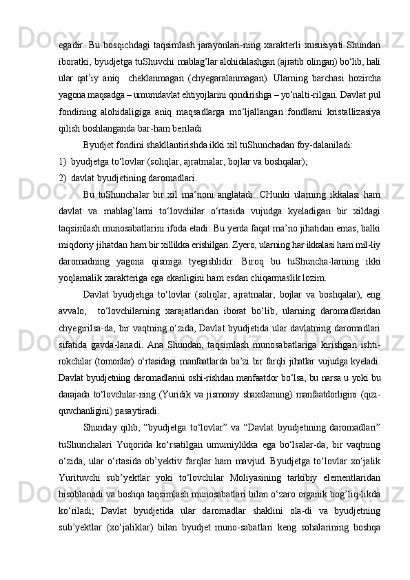 egadir.   Bu   bosqichdagi   taqsimlash   jarayonlari-ning   xarakterli   xususiyati   Shundan
iboratki, byudjetga tuShuvchi   mablag’lar alohidalashgan (ajratib olingan) bо‘lib, hali
ular   qat’i y   aniq     cheklanmagan   (chyegaralanmagan).   Ularning   barchasi   ho zircha
yagona maqsadga – umumdavlat ehtiyojlarini qondirishga – yо‘nal ti-rilgan. Davlat pul
fondining   alohidaligiga   aniq   maqsadlarga   mо‘ljallangan   fondlarni   kristallizasiya
qilish boshlanganda bar-ham beriladi.
Byudjet fondini shakllantirishda ikki xil tuShunchadan foy-dalaniladi: 
1) byudjetga tо‘lovlar (soliqlar, ajratmalar, bojlar va boshqalar);
2) davlat byudjetining daromadlari.
Bu   tuShunchalar   bir   xil   ma’noni   anglatadi.   CHunki   ularning   ikkalasi   ham
davlat   va   mablag’larni   tо‘lovchilar   о‘rtasida   vujudga   kyeladigan   bir   xildagi
taqsimlash munosabatlarini ifoda etadi. Bu yerda faqat ma’no jihatidan emas, balki
miqdoriy jihatdan  ham bir xillikka erishilgan. Zyero, ularning har ikkalasi ham mil-liy
daromadning   yagona   qismiga   tyegishlidir.   Biroq   bu   tuShuncha-larning   ikki
yoqlamalik xarakteriga ega ekanligini ham esdan chiqarmaslik lozim.
Davlat   byudjetiga   tо‘lovlar   (soliqlar,   ajratmalar,   bojlar   va   boshqalar),   eng
avvalo,     tо‘lovchilarning   xarajatlaridan   iborat   bо‘lib,   ularning   daromadlaridan
chyegirilsa-da, bir vaqtning о‘zida, Davlat byudjetida ular davlatning daromadlari
sifatida   gavda-lanadi.   Ana   Shundan,   taqsimlash   munosabatlariga   kirishgan   ishti-
rokchilar (tomonlar) о‘rtasidagi manfaatlarda ba’zi bir farqli jihatlar vujudga kyeladi.
Davlat byudjetning daromadlarini oshi-rishdan manfaatdor bо‘lsa, bu narsa u yoki bu
darajada   tо‘lovchilar-ning   (Yuridik   va   jismoniy   shaxslarning)   manfaatdorligini   (qizi-
quvchanligini ) pasaytiradi.
Shunday   qilib,   “byudjetga   tо‘lovlar”   va   “Davlat   byudjetining   daromadlari”
tuShunchalari   Yuqorida   kо‘rsatilgan   umumiylikka   ega   bо‘lsalar-da,   bir   vaqtning
о‘zida,   ular   о‘rtasida   ob’yektiv   farqlar   ham   mavjud.   Byudjetga   tо‘lovlar   xо‘jalik
Yurituvchi   sub’yektlar   yoki   tо‘lovchilar   Moliyasining   tarkibiy   elementlaridan
hisoblanadi va boshqa taqsimlash munosabatlari bilan о‘zaro organik bog’liq-likda
kо‘riladi;   Davlat   byudjetida   ular   daromadlar   shaklini   ola-di   va   byudjetning
sub’yektlar   (xо‘jaliklar)   bilan   byudjet   muno-sabatlari   keng   sohalarining   boshqa 