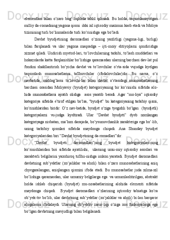 elementlari   bilan   о‘zaro   bog’-liqlikda   tahlil   qilinadi.   Bu   holda,   taqsimlanayotgan
milliy da-romadning yagona qismi  ikki xil iqtisodiy mazmun kasb etadi va Moliya
tizimining turli bо‘linmalarida turli kо‘rinishga ega bо‘ladi.
Davlat   byudjetining   daromadlari   о‘zining   yaxlitligi   (yagona-ligi,   birligi)
bilan   farqlanadi   va   ular   yagona   maqsadga   –   ijti-moiy   ehtiyojlarni   qondirishga
xizmat qiladi. Undirish myetod-lari, tо‘lovchilarning tarkibi, tо‘lash muddatlari va
hokazolarda katta farqlanishlar bо‘lishiga qaramasdan ularning barchasi dav-lat pul
fondini   shakllantirish   bо‘yicha   davlat   va   tо‘lovchilar   о‘rta-sida   vujudga   kyelgan
taqsimlash   munosabatlarini   taShuvchilar   (ifodalovchilar)dir.   Bu   narsa,   о‘z
navbatida,   mablag’larni   tо‘lovchi-lar   bilan   davlat   о‘rtasidagi   munosabatlarning
barchasi   orasidan   Moliyaviy   (byudjet)   kategoriyaning   bir   kо‘rinishi   sifatida   alo-
hida   munosabatlarni   ajratib   olishga     asos   yaratib   beradi.   Agar   “mo-liya”   iqtisodiy
kategoriya   sifatida   e’tirof   etilgan   bо‘lsa,   “byudjet”   bu   kategoriyaning   tarkibiy   qismi,
kо‘rinishlaridan   biridir.   О‘z   nav-batida,   byudjet   о‘ziga   tyegishli   bо‘lgan     (byudjetli)
kategoriyalarni   vu-judga   kyeltiradi.   Ular   “Davlat   byudjeti”   dyeb   nomlangan
kategoriyaga  nisbatan, ma’lum darajada, bо‘ysunuvchanlik xarakteriga ega bо‘-lib,
uning   tarkibiy   qismlari   sifatida   maydonga   chiqadi.   Ana   Shunday   byudjet
kategoriyalaridan biri “Davlat byudjetining da-romadlari”dir.
“Davlat   byudjeti   daromadlari”ning   byudjet   kategoriyalari-ning
kо‘rinishlaridan   biri   sifatida   ajratilishi,     ularning   umu-miy   iqtisodiy   asoslari   va
xarakterli belgilarini yaxshiroq tuShu-nishga imkon yaratadi. Byudjet daromadlari
davlatning   sub’yektlar   (xо‘jaliklar   va   aholi)   bilan   о‘zaro   munosabatlarining   aniq
chyegaralangan,   aniqlangan   qismini   ifoda   etadi.   Bu   munosabatlar   juda   xilma-xil
bо‘lishiga qaramasdan, ular umumiy belgilarga ega  va umumlashtirilgan, abstrakt
holda   ishlab   chiqarish   (byudjet)   mu-nosabatlarining   alohida   elementi   sifatida
maydonga   chiqadi.     Byudjet   daromadlari   о‘zlarining   iqtisodiy   tabiatiga   kо‘ra
ob’yek-tiv bо‘lib, ular davlatning sub’yektlar (xо‘jaliklar va aholi) bi-lan barqaror
aloqalarini   ifodalaydi.   Ularning   ob’yektiv   zarur-ligi   о‘ziga   xos   funksiyalarga   ega
bо‘lgan davlatning mavjudligi bilan belgilanadi.  