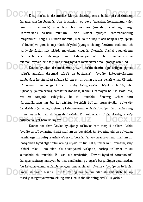 Keng   ma’noda   daromadlar   Moliya   fanining   emas,   balki   iqti-sod   ilmining
kategoriyasi   hisoblanadi.   Ular   taqsimlash   ob’yekti   (masalan,   korxonaning   yalpi
yoki   sof   daromadi)   yoki   taqsimlash   na-tijasi   (masalan,   aholining   oxirgi
daromadlari)   bо‘lishi   mumkin.   Lekin   Davlat   byudjeti   daromadlarining
farqlanuvchi   belgisi   Shundan   iboratki,   ular   doimo   taqsimlash   natijasi   (byudjetga
tо‘-lovlar) va  yanada taqsimlash ob’yekti (byudjet ichidagi fondlarni shakllantirish
va   Moliyalashtirish)   sifatida   maydonga   chiqadi.   Dyemak,   Davlat   byudjetining
daromadlari aniq ifodalangan   byudjet kategoriyasi bо‘lib, ularni shakllantirish va
ulardan foydala-nish taqsimlashning byudjet mexanizmi orqali amalga oshiriladi. 
Davlat   byudjeti   daromadlarining   turli     kо‘rinishlarini   (qо‘-shilgan   qiymat
solig’i,   aksizlar,   daromad   solig’i   va   boshqalar)     byudjet   kategoriyalarning
navbatdagi kо‘rinishlari sifatida tal-qin qilish uchun asoslar  yetarli emas. CHunki
о‘zlarining   mazmuniga   kо‘ra   iqtisodiy   kategoriyalar   ob’yektiv   bо‘lib,   ular
iqtisodiy qo-nunlarning harakatini ifodalasa, ularning namoyon bо‘lish shakli esa,
ma’lum   darajada,   sub’yektiv   bо‘lishi   mumkin.   Shuning   uchun   ham
daromadlarning   har   bir   kо‘rinishiga   tyegishli   bо‘lgan   xusu-siyatlar   ob’yektiv
harakatdagi (amaldagi) iqtisodiy kategoriyaning – Davlat byudjeti daromadlarining
-     namoyon   bо‘lish,   ifodalanish   shaklidir.   Bu   xulosaning   tо‘g’ri   ekanligini   kо‘p
yillik amaliyot ham tasdiqlaydi. 
Davlat   bor   ekan   Davlat   byudjetiga   tо‘lovlar   ham   mavjud   bо‘ladi.   Lekin
byudjetga tо‘lovlarning shakli ma’lum bir bosqichda jamiyatning oldiga qо‘yilgan
vazifalarga muvofiq ravishda о‘zga-rib boradi. Tarixiy taraqqiyotning  ma’lum bir
bosqichida byudjetga tо‘lovlarning u yoki bu turi hal qiluvchi rolni о‘ynashi, vaqt
о‘tishi   bilan     esa   ular   о‘z   ahamiyatini   yо‘qotib,   boshqa   tо‘lovlar   bi-lan
almashtirilishi   mumkin.   Bu   esa,   о‘z   navbatida,   “Davlat   byudjeti   daromadlari”
kategoriyasining namoyon bо‘lish shakllarining о‘zgarib borganligiga qaramasdan,
bu   kategoriyaning   saqlanib   qol-ganligini   anglatadi.   Dyemak,   byudjetga   tо‘lovlar
kо‘rinishining   о‘z-garishi,   bir   tо‘lovning   boshqa   biri   bilan   almashtirilishi   bu   iq-
tisodiy kategoriya mazmunining emas, balki shakllarining evolYu-siyasidir.
