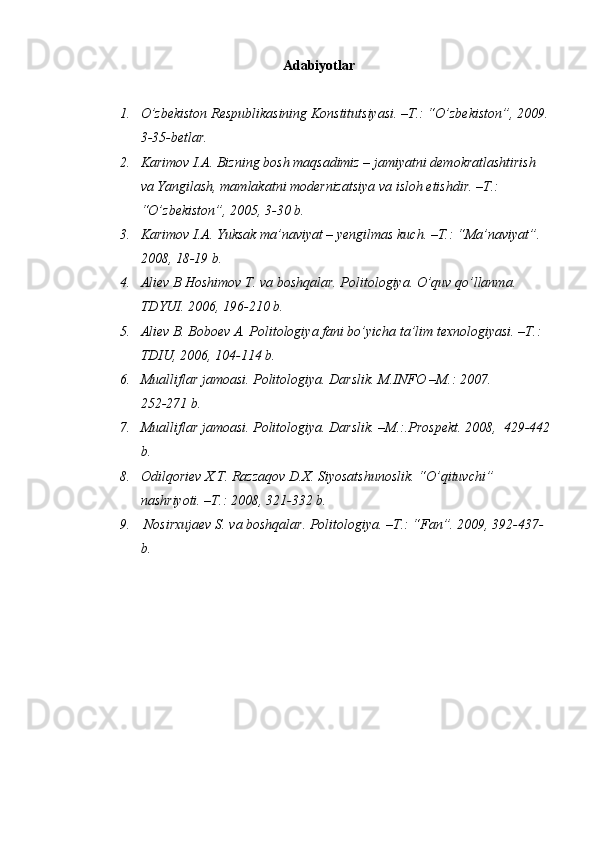 Аdаbiyotlаr
1. O’zbеkistоn Rеspublikаsining Kоnstitutsiyasi. –T.: “O’zbеkistоn”, 2009.
3-35-bеtlаr.
2. Kаrimоv I.А. Bizning bоsh mаqsаdimiz – jаmiyatni dеmоkrаtlаshtirish 
vа Yangilаsh, mаmlаkаtni mоdеrnizаtsiya vа islоh etishdir. –T.: 
“O’zbеkistоn”, 2005, 3-30 b.
3. Kаrimоv I.А. Yuksak mа’nаviyat – yengilmas kuch. –T.: “Mа’nаviyat”. 
2008, 18-19 b.
4. Аliеv B Hoshimov T. vа bоshqаlаr. Pоlitоlоgiya. O’quv qo’llаnmа. 
TDYUI. 2006, 196-210 b.
5. Аliеv B. Bоbоеv А. Pоlitоlоgiya fаni bo’yichа tа’lim tехnоlоgiyasi. –T.: 
TDIU, 2006, 104-114 b.
6. Mualliflar jаmоаsi. Pоlitоlоgiya. Dаrslik. M.INFО –M.: 2007.                 
252-271 b.
7. Mualliflar jаmоаsi. Pоlitоlоgiya. Dаrslik. –M.:.Prоspеkt. 2008,  429-442
b.
8. Оdilqоriеv Х.T. Rаzzаqоv D.Х. Siyosаtshunоslik. “O’qituvchi” 
nаshriyoti. –T.: 2008, 321-332 b.
9.  Nоsirхujаеv S. va boshqalar. Pоlitоlоgiya. –T.: “Fаn”. 2009, 392-437-
b.  