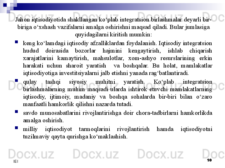 10
IEI Jahon iqtisodiyotida shakllangan ko‘plab integratsion birlashmalar deyarli bir-
biriga o‘xshash vazifalarni amalga oshirishni maqsad qiladi. Bular jumlasiga 
quyidagilarni kiritish mumkin:

keng ko‘lamdagi iqtisodiy afzalliklardan foydalanish. Iqtisodiy integratsion 
hudud  doirasida  bozorlar  hajmini  kengaytirish,  ishlab  chiqarish 
xarajatlarini  kamaytirish,  mahsulotlar,  xom-ashyo  resurslarining  erkin 
harakati  uchun  sharoit  yaratish    va  boshqalar.  Bu  holat,  mamlakatlar 
iqtisodiyotiga investitsiyalarni jalb etishni yanada rag‘batlantiradi.

qulay  tashqi  siyosiy  muhitni  yaratish.  Ko‘plab  integratsion 
birlashmalarning  muhim  maqsadi  ularda  ishtirok  etuvchi  mamlakatlarning 
iqtisodiy,  ijtimoiy,  madaniy  va  boshqa  sohalarda  bir-biri  bilan  o‘zaro 
manfaatli hamkorlik qilishni nazarda tutadi. 

savdo  munosabatlarini  rivojlantirishga  doir  chora-tadbirlarni  hamkorlikda 
amalga oshirish.

milliy  iqtisodiyot  tarmoqlarini  rivojlantirish  hamda  iqtisodiyotni 
tuzilmaviy qayta qurishga ko‘maklashish. 