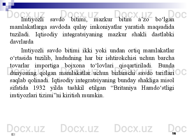 16
IEI Imtiyozli  savdo  bitimi,  mazkur  bitim  a’zo  bo‘lgan 
mamlakatlarga  savdoda  qulay  imkoniyatlar  yaratish  maqsadida 
tuziladi.  Iqtisodiy  integratsiyaning  mazkur  shakli  dastlabki 
davrlarda
Imtiyozli  savdo  bitimi  ikki  yoki  undan  ortiq  mamlakatlar 
o‘rtasida  tuzilib,  hududning  har  bir  ishtirokchisi  uchun  barcha 
tovarlar  importiga  bojxona  to‘lovlari  qisqartiriladi.  Bunda 
dunyoning  qolgan  mamlakatlar  uchun  birlamchi  savdo  tariflari 
saqlab qolinadi. Iqtisodiy integratsiyaning bunday shakliga misol 
sifatida  1932  yilda  tashkil  etilgan  “Britaniya  Hamdo‘stligi 
imtiyozlari tizimi”ni kiritish mumkin. 
  