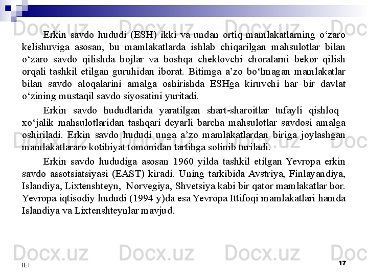 Erkin  savdo  hududi  (ESH)  ikki  va  undan  ortiq  mamlakatlarning  o‘zaro 
kelishuviga  asosan,  bu  mamlakatlarda  ishlab  chiqarilgan  mahsulotlar  bilan 
o‘zaro  savdo  qilishda  bojlar  va  boshqa  cheklovchi  choralarni  bekor  qilish 
orqali  tashkil  etilgan  guruhidan  iborat.  Bitimga  a’zo  bo‘lmagan  mamlakatlar 
bilan  savdo  aloqalarini  amalga  oshirishda  ESHga  kiruvchi  har  bir  davlat 
o‘zining mustaqil savdo siyosatini yuritadi.
Erkin  savdo  hududlarida  yaratilgan  shart-sharoitlar  tufayli  qishloq   
xo‘jalik  mahsulotlaridan  tashqari  deyarli  barcha  mahsulotlar  savdosi  amalga 
oshiriladi.  Erkin  savdo  hududi  unga  a’zo  mamlakatlardan  biriga  joylashgan 
mamlakatlararo kotibiyat tomonidan tartibga solinib turiladi. 
Erkin  savdo  hududiga  asosan  1960  yilda  tashkil  etilgan  Yevropa  erkin 
savdo  assotsiatsiyasi  (EAST)  kiradi.  Uning  tarkibida  Avstriya,  Finlayandiya, 
Islandiya, Lixtenshteyn,  Norvegiya, Shvetsiya kabi bir qator mamlakatlar bor. 
Yevropa iqtisodiy hududi (1994 y)da esa Yevropa Ittifoqi mamlakatlari hamda 
Islandiya va Lixtenshteynlar mavjud.
 
17
IEI 