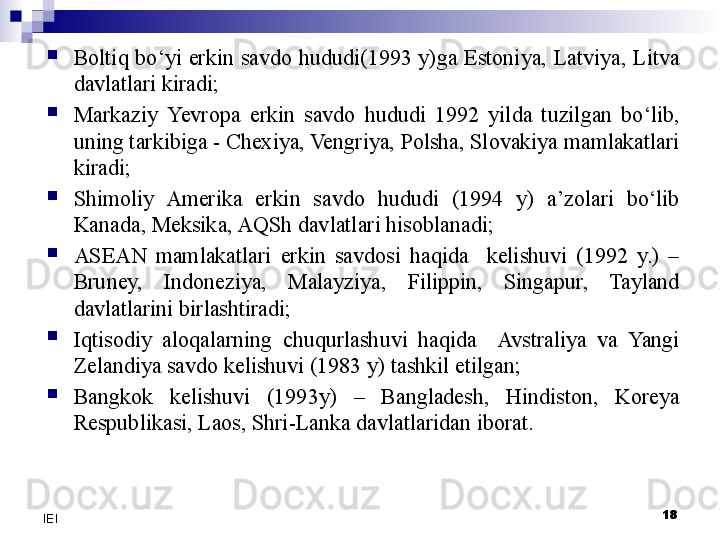 
Boltiq  bo‘yi  erkin  savdo  hududi(1993  y)ga  Estoniya,  Latviya,  Litva 
davlatlari kiradi;

Markaziy  Yevro pa  erkin  savdo  hududi  1992  yilda  tuzilgan  bo‘lib, 
uning tarkibiga - Chexiya, Vengriya, Polsha, Slovakiya mamlakatlari 
kiradi;

Shimoliy  Amerika  erkin  savdo  hududi  (1994  y)  a’zolari  bo‘lib 
Kanada, Meksika, A Q Sh davlatlari hisoblanadi;

ASEAN  mamlakatlari  erkin  savdosi  haqida    kelishuvi  (1992  y.)  – 
Bruney,  Indoneziya,  Malayziya,  Filippin,  Singapur,  Tayland 
davlatlarini birlashtiradi;

Iqtisodiy  aloqalarning  chuqurlashuvi  haqida    Avstraliya  va  Yangi 
Zelandiya savdo kelishuvi (1983 y) tashkil etilgan;

Bangkok  kelishuvi  (1993y)  –  Bangladesh,  Hindiston,  Koreya 
Respublikasi, Laos, Shri-Lanka davlatlaridan iborat.
18
IEI 