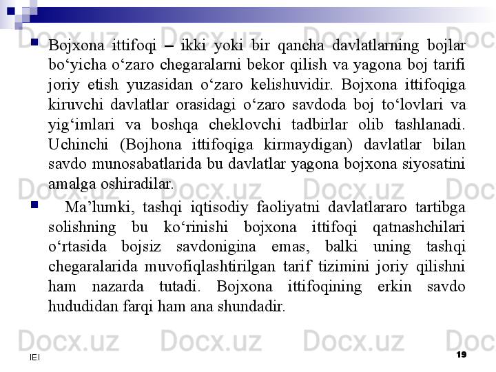 
Bojxona  ittifoqi   –   ikki  yoki  bir  qancha  davlatlarning  bojlar 
bo‘yicha  o‘zaro  chegaralarni  bekor  qilish  va  yagona  boj  tarifi 
joriy  etish  yuzasidan  o‘zaro  kelishuvidir.  Bojxona  ittifoqiga 
kiruvchi  davlatlar  orasidagi  o‘zaro  savdoda  boj  to‘lovlari  va 
yig‘imlari  va  boshqa  cheklovchi  tadbirlar  olib  tashlanadi. 
Uchinchi  (Bojhona  ittifoqiga  kirmaydigan)  davlatlar  bilan 
savdo  munosabatlarida  bu  davlatlar  yagona  bojxona  siyosatini 
amalga oshiradilar.

    Ma’lumki,  tashqi  iqtisodiy  faoliyatni  davlatlararo  tartibga 
solishning  bu  ko‘rinishi  bojxona  ittifoqi  qatnashchilari 
o‘rtasida  bojsiz  savdonigina  emas,  balki  uning  tashqi 
chegaralarida  muvofiqlashtirilgan  tarif  tizimini  joriy  qilishni 
ham  nazarda  tutadi.  Bojxona  ittifoqining  erkin  savdo 
hududidan farqi ham ana shundadir.
19
IEI 