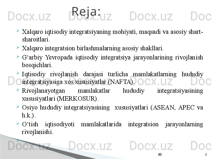 
Xalqaro iqtisodiy integratsiyaning mohiyati, maqsadi va asosiy shart-
sharoitlari.

Xalqaro integratsion birlashmalarning asosiy shakllari.

G‘arbiy  Yevro pada  iqtisodiy  integratsiya  jarayonlarining  rivojlanish 
bosqichlari.

Iqtisodiy  rivojlanish  darajasi  turlicha  mamlakatlarning  hududiy 
integratsiyasiga xos xususiyatlar (NAFTA). 

Rivojlanayotgan  mamlakatlar  hududiy  integratsiyasining 
xususiyatlari (MERKOSUR).

Osiyo  hududiy  integratsiyasining    xususiyatlari  (ASEAN,  APEC  va 
h.k.).

O‘tish  iqtisodiyoti  mamlakatlarida  integratsion  jarayonlarning 
rivojlanishi.

  Reja:
IEI 2     