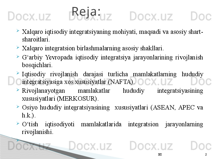 
Xalqaro iqtisodiy integratsiyaning mohiyati, maqsadi va asosiy shart-
sharoitlari.
Xalqaro integratsion birlashmalarning asosiy shakllari.
G‘arbiy  Yevro pada  iqtisodiy  integratsiya  jarayonlarining  rivojlanish 
bosqichlari.
Iqtisodiy  rivojlanish  darajasi  turlicha  mamlakatlarning  hududiy 
integratsiyasiga xos xususiyatlar (NAFTA). 
Rivojlanayotgan  mamlakatlar  hududiy  integratsiyasining 
xususiyatlari (MERKOSUR).
Osiyo  hududiy  integratsiyasining    xususiyatlari  (ASEAN,  APEC  va 
h.k.).
O‘tish  iqtisodiyoti  mamlakatlarida  integratsion  jarayonlarning 
rivojlanishi.
  Reja:
IEI 2