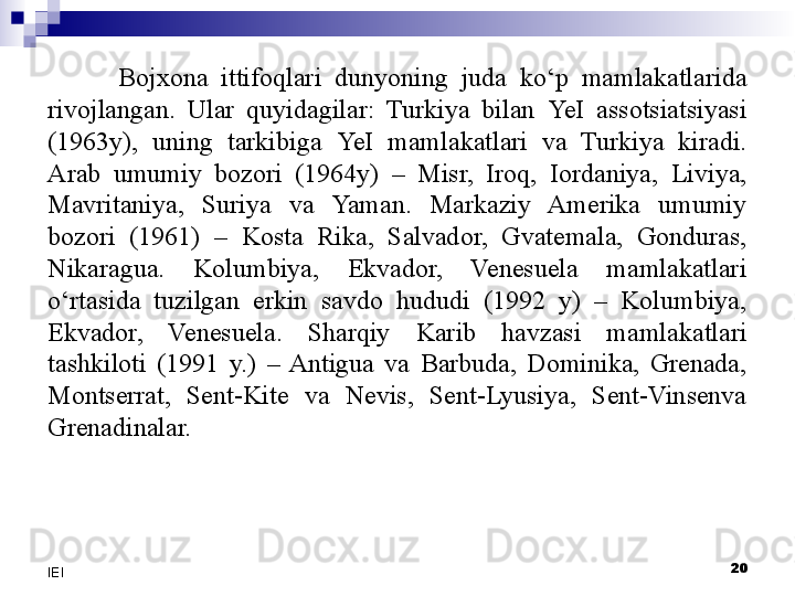 Bojxona  ittifoqlari  dunyoning  juda  ko‘p  mamlakatlarida 
rivojlangan.  Ular  quyidagilar:  Turkiya  bilan  Ye I  assotsiatsiyasi 
(1963y),  uning  tarkibiga  Ye I  mamlakatlari  va  Turkiya  kiradi. 
Arab  umumiy  bozori  (1964y)  –  Misr,  Iroq,  Iordaniya,  Liviya, 
Mavritaniya,  Suriya  va  Yaman.  Markaziy  Amerika  umumiy 
bozori  (1961)  –  Kosta  Rika,  Salvador,  Gvatemala,  Gonduras, 
Nikaragua.  Kolumbiya,  Ekvador,  Venesuela  mamlakatlari 
o‘rtasida  tuzilgan  erkin  savdo  hududi  (1992  y)  –  Kolumbiya, 
Ekvador,  Venesuela.  Sharqiy  Karib  havzasi  mamlakatlari 
tashkiloti  (1991  y.)  –  Antigua  va  Barbuda,  Dominika,  Grenada, 
Montserrat,  Sent-Kite  va  Nevis,  Sent-Lyusiya,  Sent-Vinsenva 
Grenadinalar.
 
20
IEI 