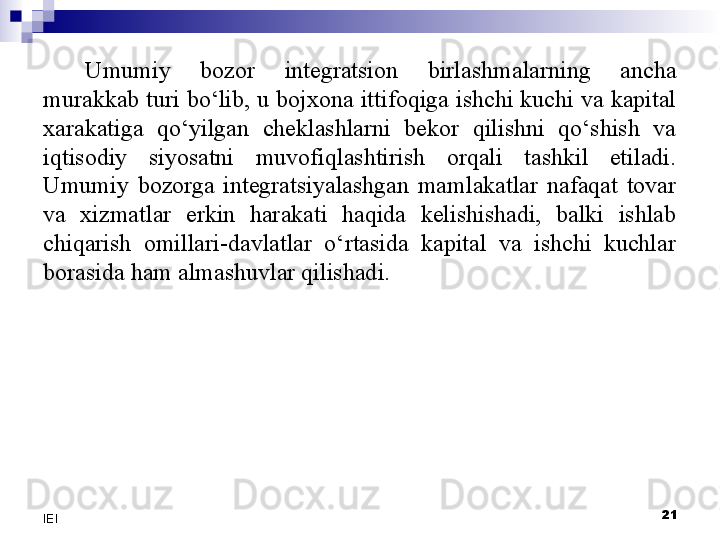 Umumiy  bozor  integratsion  birlashmalarning  ancha 
murakkab turi bo‘lib, u bojxona ittifoqiga ishchi kuchi va kapital 
xarakatiga  qo‘yilgan  cheklashlarni  bekor  qilishni  qo‘shish  va 
iqtisodiy  siyosatni  muvofiqlashtirish  orqali  tashkil  etiladi. 
Umumiy  bozorga  integratsiyalashgan  mamlakatlar  nafaqat  tovar 
va  xizmatlar  erkin  harakati  haqida  kelishishadi,  balki  ishlab 
chiqarish  omillari-davlatlar  o‘rtasida  kapital  va  ishchi  kuchlar 
borasida ham almashuvlar qilishadi. 
 
21
IEI 