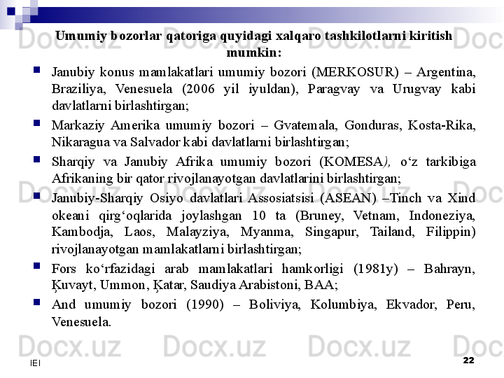 Umumiy bozorlar qatoriga quyidagi xalqaro tashkilotlarni kiritish 
mumkin:

Janubiy  konus  mamlakatlari  umumiy  bozori  (MERKOSUR)   –  Argentina, 
Braziliya,  Venesuela  (2006  yil  iyuldan),  Paragvay  va  Urugvay  kabi 
davlatlarni birlashtirgan;

Markaziy  Amerika  umumiy  bozori   –   Gvatemala,  Gonduras,  Kosta-Rika, 
Nikaragua va Salvador kabi davlatlarni birlashtirgan ;

Sharqiy  va  Janubiy  Afrika  umumiy  bozori  (KOMESA ),   o‘z  tarkibiga 
Afrikaning bir qator rivojlanayotgan davlatlarini birlashtirgan;

Janubiy-Sharqiy  Osiyo  davlatlari  Assosiatsisi  (ASEAN)  –Tinch  va  Xind 
okeani  qirg‘oqlarida  joylashgan  10  ta  (Bruney,  Vetnam,  Indoneziya, 
Kambodja,  Laos,  Malayziya,  Myanma,  Singapur,  Tailand,  Filippin) 
rivojlanayotgan mamlakatlarni birlashtirgan;

Fors  ko‘rfazidagi  arab  mamlakatlari  hamkorligi  (1981y)  –  Bahrayn, 
Ķuvayt, Ummon, Ķatar, Saudiya Arabistoni, BAA;

And  umumiy  bozori  (1990)  –  Boliviya,  Kolumbiya,  Ekvador,  Peru, 
Venesuela.
 
22
IEI 