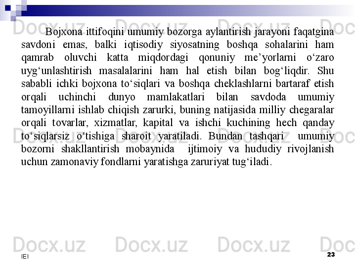 Bojxona  ittifoqini  umumiy  bozorga  aylantirish  jarayoni  faqatgina 
savdoni  emas,  balki  iqtisodiy  siyosatning  boshqa  sohalarini  ham 
qamrab  oluvchi  katta  miqdordagi  qonuniy  me’yorlarni  o‘zaro 
uyg‘unlashtirish  masalalarini  ham  hal  etish  bilan  bog‘liqdir.  Shu 
sababli  ichki  bojxona  to‘siqlari  va  boshqa  cheklashlarni  bartaraf  etish 
orqali  uchinchi  dunyo  mamlakatlari  bilan  savdoda  umumiy 
tamoyillarni  ishlab  chiqish  zarurki,  buning  natijasida  milliy  chegaralar 
orqali  tovarlar,  xizmatlar,  kapital  va  ishchi  kuchining  hech  qanday 
to‘siqlarsiz  o‘tishiga  sharoit  yaratiladi.  Bundan  tashqari    umumiy 
bozorni  shakllantirish  mobaynida    ijtimoiy  va  hududiy  rivojlanish 
uchun zamonaviy fondlarni yaratishga zaruriyat tug‘iladi.
 
23
IEI 