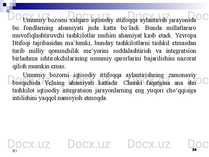 Umumiy  bozorni  xalqaro  iqtisodiy  ittifoqqa  aylantirish  jarayonida 
bu  fondlarning  ahamiyati  juda  katta  bo‘ladi.  Bunda  millatlararo 
muvofiqlashtiruvchi  tashkilotlar  muhim  ahamiyat  kasb  etadi.  Yevro pa 
Ittifoqi  tajribasidan  ma’lumki,  bunday  tashkilotlarni  tashkil  etmasdan 
turib  milliy  qonunchilik  me’yorini  soddalashtirish  va  integratsion 
birlashma  ishtirokchilarining  umumiy  qarorlarini  bajarilishini  nazorat 
qilish mumkin emas.
Umumiy  bozorni  iqtisodiy  ittifoqqa  aylantirishning  zamonaviy 
bosqichida  YeI ning  ahamiyati  kattadir.  Chunki  faqatgina  ana  shu 
tashkilot  iqtisodiy  integratsion  jarayonlarning  eng  yuqori  cho‘qqisiga 
intilishini yaqqol namoyish etmoqda.
 
24
IEI 