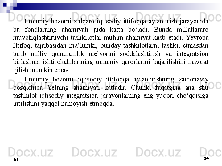 Umumiy  bozorni  xalqaro  iqtisodiy  ittifoqqa  aylantirish  jarayonida 
bu  fondlarning  ahamiyati  juda  katta  bo‘ladi.  Bunda  millatlararo 
muvofiqlashtiruvchi  tashkilotlar  muhim  ahamiyat  kasb  etadi.  Yevro pa 
Ittifoqi  tajribasidan  ma’lumki,  bunday  tashkilotlarni  tashkil  etmasdan 
turib  milliy  qonunchilik  me’yorini  soddalashtirish  va  integratsion 
birlashma  ishtirokchilarining  umumiy  qarorlarini  bajarilishini  nazorat 
qilish mumkin emas.
Umumiy  bozorni  iqtisodiy  ittifoqqa  aylantirishning  zamonaviy 
bosqichida  YeI ning  ahamiyati  kattadir.  Chunki  faqatgina  ana  shu 
tashkilot  iqtisodiy  integratsion  jarayonlarning  eng  yuqori  cho‘qqisiga 
intilishini yaqqol namoyish etmoqda.
 
24
IEI
