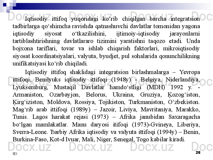 Iqtisodiy  ittifoq  yuqoridagi  ko‘rib  chiqilgan  barcha  integratsion 
tadbirlarga qo‘shimcha ravishda qatnashuvchi davlatlar tomonidan yagona 
iqtisodiy  siyosat  o‘tkazilishini,  ijtimoiy-iqtisodiy  jarayonlarni 
tartiblashtirishning  davlatlararo  tizimini  yaratishni  taqozo  etadi.  Unda 
bojxona  tariflari,  tovar  va  ishlab  chiqarish  faktorlari,  mikroiqtisodiy 
siyosat  koordinatsiyalari,  valyuta,  byudjet,  pul  sohalarida  qonunchilikning 
unifikatsiyasi ko‘rib chiqiladi.
Iqtisodiy  ittifoq  shaklidagi  integratsion  birlashmalarga  –  Yevro pa 
ittifoqi,  Benilyuks  iqtisodiy  ittifoqi  (1948y)  -  Belgiya,  Niderlandiya, 
Lyuksemburg,  Mustaqil  Davlatlar  hamdo‘stligi  (MDH)  1992  y.  - 
Armaniston,  Ozarbayjon,  Belorus,  Ukraina,  Gruziya,  Ķozog‘iston, 
Ķirg‘iziston,  Moldova,  Rossiya,  Tojikiston,  Turkmaniston,  O‘zbekiston. 
Mag‘rib  arab  ittifoqi  (1989y)  –  Jazoir,  Liviya,  Mavritaniya,  Marakko, 
Tunis.  Lagos  harakat  rejasi  (1973)  –  Afrika  janubidan  Saxaragacha 
bo‘lgan  mamlakatlar.  Manu  daryosi  itifoqi  (1973)-Gvineya,  Liberiya, 
Sverra-Leone. Ђarbiy Afrika iqtisodiy va valyuta ittifoqi (1994y) – Benin, 
Burkina-Faso, Kot-d Ivuar, Mali, Niger, Senegal, Togo kabilar kiradi.
 
25
IEI 