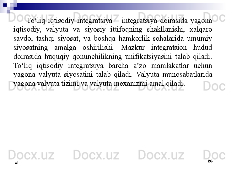 To‘liq  iqtisodiy  integratsiya  –  integratsiya  doirasida  yagona 
iqtisodiy,  valyuta  va  siyosiy  ittifoqning  shakllanishi,  xalqaro 
savdo,  tashqi  siyosat,  va  boshqa  hamkorlik  sohalarida  umumiy 
siyosatning  amalga  oshirilishi.  Mazkur  integratsion  hudud 
doirasida  huquqiy  qonunchilikning  unifikatsiyasini  talab  qiladi. 
To‘liq  iqtisodiy  integratsiya  barcha  a’zo  mamlakatlar  uchun 
yagona  valyuta  siyosatini  talab  qiladi.  Valyuta  munosabatlarida 
yagona valyuta tizimi va valyuta mexanizmi  amal qiladi .
 
26
IEI 