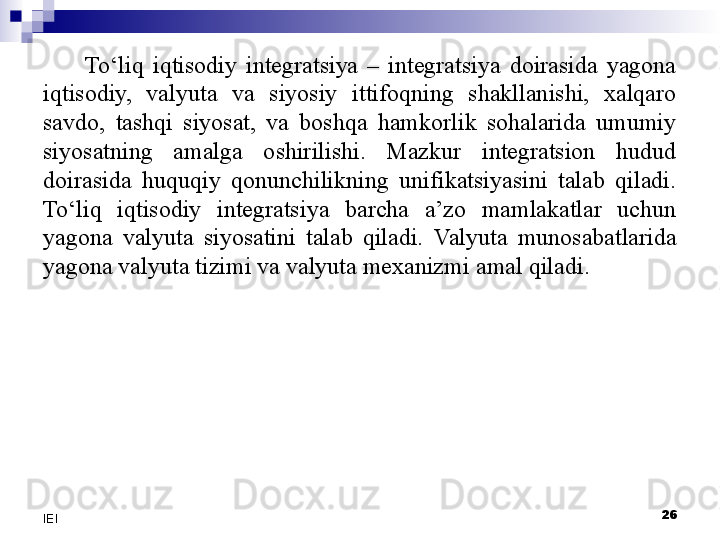 To‘liq  iqtisodiy  integratsiya  –  integratsiya  doirasida  yagona 
iqtisodiy,  valyuta  va  siyosiy  ittifoqning  shakllanishi,  xalqaro 
savdo,  tashqi  siyosat,  va  boshqa  hamkorlik  sohalarida  umumiy 
siyosatning  amalga  oshirilishi.  Mazkur  integratsion  hudud 
doirasida  huquqiy  qonunchilikning  unifikatsiyasini  talab  qiladi. 
To‘liq  iqtisodiy  integratsiya  barcha  a’zo  mamlakatlar  uchun 
yagona  valyuta  siyosatini  talab  qiladi.  Valyuta  munosabatlarida 
yagona valyuta tizimi va valyuta mexanizmi  amal qiladi .
 
26
IEI