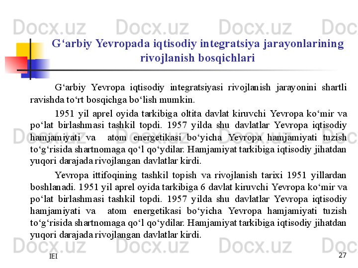 IEI 27G‘arbiy  Yevro pada iqtisodiy integratsiya jarayonlarining 
rivojlanish bosqichlari
G‘arbiy  Yevro pa  iqtisodiy  integratsiyasi  rivojlanish  jarayonini  shartli 
ravishda to‘rt bosqichga bo‘lish mumkin.
1951  yil  aprel  oyida  tarkibiga  oltita  davlat  kiruvchi  Yevro pa  ko‘mir  va 
po‘lat  birlashmasi  tashkil  topdi.  1957  yilda  shu  davlatlar  Yevro pa  iqtisodiy 
hamjamiyati  va    atom  energetikasi  bo‘yicha  Yevro pa  hamjamiyati  tuzish 
to‘g‘risida shartnomaga qo‘l qo‘ydilar. Hamjamiyat tarkibiga iqtisodiy jihatdan 
yuqori darajada rivojlangan davlatlar kirdi. 
Yevro pa  ittifoqining  tashkil  topish  va  rivojlanish  tarixi  1951  yillardan 
boshlanadi. 1951 yil aprel oyida tarkibiga 6 davlat kiruvchi  Yevro pa ko‘mir va 
po‘lat  birlashmasi  tashkil  topdi.  1957  yilda  shu  davlatlar  Yevro pa  iqtisodiy 
hamjamiyati  va    atom  energetikasi  bo‘yicha  Yevro pa  hamjamiyati  tuzish 
to‘g‘risida shartnomaga qo‘l qo‘ydilar. Hamjamiyat tarkibiga iqtisodiy jihatdan 
yuqori darajada rivojlangan davlatlar kirdi. 
  