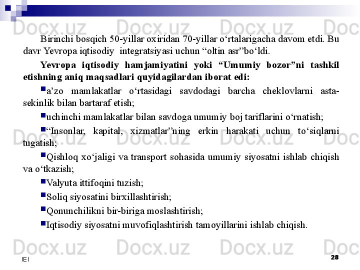 28
IEI Birinchi bosqich 50-yillar oxiridan 70-yillar o‘rtalarigacha davom etdi. Bu 
davr  Yevro pa iqtisodiy  integratsiyasi uchun “oltin asr”bo‘ldi. 
Yevro pa  iqtisodiy  hamjamiyatini  yoki  “Umumiy  bozor”ni  tashkil 
etishning aniq maqsadlari quyidagilardan iborat edi:

a’zo  mamlakatlar  o‘rtasidagi  savdodagi  barcha  cheklovlarni  asta-
sekinlik bilan bartaraf etish;

uchinchi mamlakatlar bilan savdoga umumiy boj tariflarini o‘rnatish;

“ Insonlar,  kapital,  xizmatlar”ning  erkin  harakati  uchun  to‘siqlarni 
tugatish;

Qishloq  xo‘jaligi  va  transport  sohasida  umumiy  siyosatni  ishlab  chiqish 
va o‘tkazish;

Valyuta ittifoqini tuzish;

Soliq siyosatini birxillashtirish;

Qonunchilikni bir-biriga moslashtirish;

Iqtisodiy siyosatni muvofiqlashtirish tamoyillarini ishlab chiqish. 