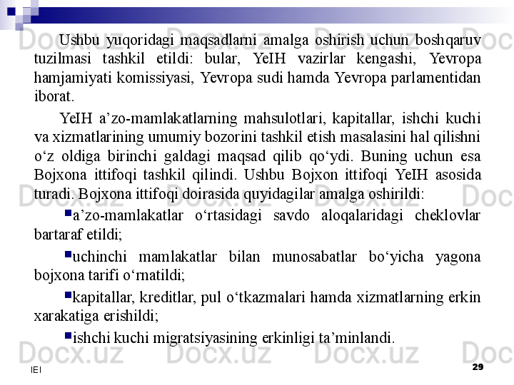 29
IEI Ushbu  yuqoridagi  maqsadlarni  amalga  oshirish  uchun  boshqaruv 
tuzilmasi  tashkil  etildi:  bular,  Ye IH  vazirlar  kengashi,  Yevro pa 
hamjamiyati komissiyasi,  Yevro pa sudi hamda  Yevro pa parlamentidan 
iborat.
Ye IH  a’zo-mamlakatlarning  mahsulotlari,  kapitallar,  ishchi  kuchi 
va xizmatlarining umumiy bozorini tashkil etish masalasini hal qilishni 
o‘z  oldiga  birinchi  galdagi  maqsad  qilib  qo‘ydi.  Buning  uchun  esa 
Bojxona  ittifoqi  tashkil  qilindi.  Ushbu  Bojxon  ittifoqi  Ye IH  asosida 
turadi. Bojxona ittifoqi doirasida quyidagilar amalga oshirildi:

a’zo-mamlakatlar  o‘rtasidagi  savdo  aloqalaridagi  cheklovlar 
bartaraf etildi;

uchinchi  mamlakatlar  bilan  munosabatlar  bo‘yicha  yagona 
bojxona tarifi o‘rnatildi;

kapitallar,  kreditlar,  pul  o‘tkazmalari  hamda xizmatlarning  erkin 
xarakatiga erishildi;

ishchi kuchi migratsiyasining erkinligi ta’minlandi. 