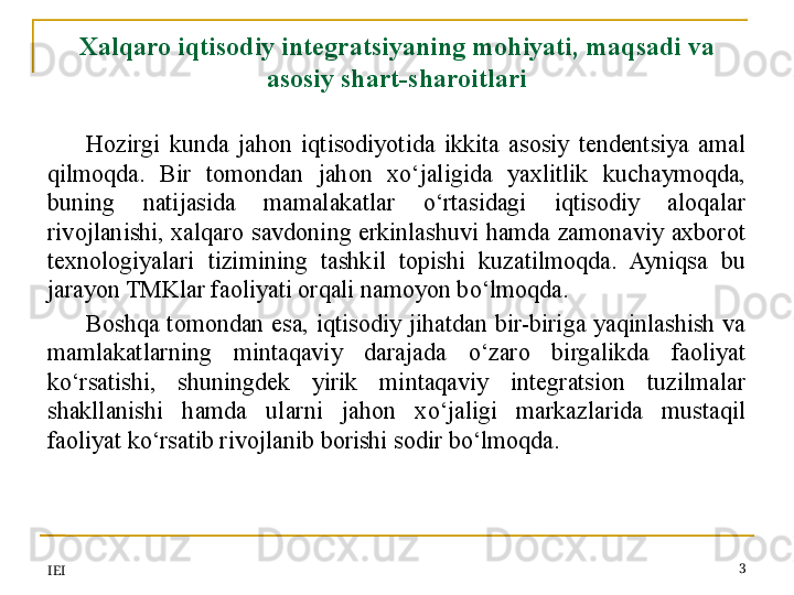 IEI 3Xalqaro iqtisodiy integratsiyaning mohiyati,  maqsadi va 
asosiy  shart-sharoitlari
Hozirgi  kunda  jahon  iqtisodiyotida  ikkita  asosiy  tendentsiya  amal 
qilmoqda.  Bir  tomondan  jahon  xo‘jaligida  yaxlitlik  kuchaymoqda, 
buning  natijasida  mamalakatlar  o‘rtasidagi  iqtisodiy  aloqalar 
rivojlanishi,  xalqaro savdoning  erkinlashuvi  hamda zamonaviy axborot 
texnologiyalari  tizimining  tashkil  topishi  kuzatilmoqda.  Ayniqsa  bu 
jarayon TMKlar faoliyati orqali namoyon bo‘lmoqda.
Boshqa  tomondan  esa,  iqtisodiy  jihatdan  bir-biriga  yaqinlashish  va 
mamlakatlarning  mintaqaviy  darajada  o‘zaro  birgalikda  faoliyat 
ko‘rsatishi,  shuningdek  yirik  mintaqaviy  integratsion  tuzilmalar 
shakllanishi  hamda  ularni  jahon  xo‘jaligi  markazlarida  mustaqil 
faoliyat ko‘rsatib rivojlanib borishi sodir bo‘lmoqda.