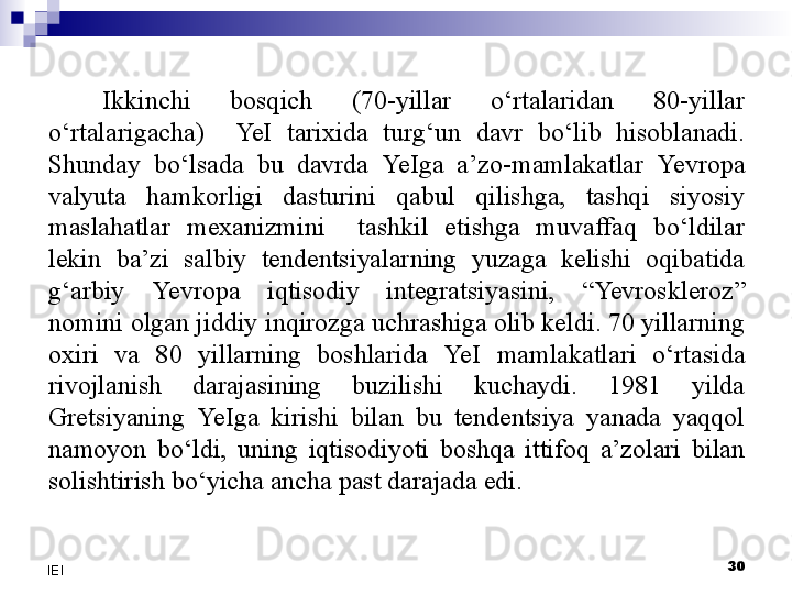 30
IEI Ikkinchi  bosqich  (70-yillar  o‘rtalaridan  80-yillar 
o‘rtalarigacha)    Ye I  tarixida  turg‘un  davr  bo‘lib  hisoblanadi. 
Shunday  bo‘lsada  bu  davrda  Ye Iga  a’zo-mamlakatlar  Yevro pa 
valyuta  hamkorligi  dasturini  qabul  qilishga,  tashqi  siyosiy 
maslahatlar  mexanizmini    tashkil  etishga  muvaffaq  bo‘ldilar 
lekin  ba’zi  salbiy  tendentsiyalarning  yuzaga  kelishi  oqibatida 
g‘arbiy  Yevro pa  iqtisodiy  integratsiyasini,  “ Yevro skleroz” 
nomini olgan jiddiy inqirozga uchrashiga olib keldi. 70 yillarning 
oxiri  va  80  yillarning  boshlarida  Ye I  mamlakatlari  o‘rtasida 
rivojlanish  darajasining  buzilishi  kuchaydi.  1981  yilda 
Gretsiyaning  Ye Iga  kirishi  bilan  bu  tendentsiya  yanada  yaqqol 
namoyon  bo‘ldi,  uning  iqtisodiyoti  boshqa  ittifoq  a’zolari  bilan 
solishtirish bo‘yicha ancha past darajada edi.
  