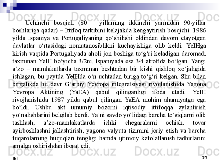 Uchinchi  bosqich  (80  –  yillarning  ikkinchi  yarmidan  90-yillar 
boshlariga  qadar)  –  Ittifoq  tarkibini  kelajakda  kengaytirish  bosqichi.  1986 
yilda  Ispaniya  va  Portugaliyaning  qo‘shilishi  oldindan  davom  etayotgan 
davlatlar  o‘rtasidagi  nomutanosiblikni  kuchayishiga  olib  keldi.  Ye IHga 
kirish  vaqtida  Portugaliyada  aholi  jon  boshiga  to‘g‘ri  keladigan  daromadi 
taxminan  Ye IH  bo‘yicha  3/2ni,  Ispaniyada  esa  3/4  atrofida  bo‘lgan. Yangi 
a’zo  –  mamlakatlarda  taxminan  beshtadan  bir  kishi  qishloq  xo‘jaligida 
ishlagan,  bu  paytda  Ye IHda  o‘n  uchtadan  biriga  to‘g‘ri  kelgan.  Shu  bilan 
birgalikda  bu  davr  G‘arbiy  Yevro pa  integratsiyasi  rivojlanishida  Yagona 
Yevro pa  Aktining  (YaEA)  qabul  qilinganligi  ifoda  etadi.  Ye IH 
rivojlanishida  1987  yilda  qabul  qilingan  YaEA  muhim  ahamiyatga  ega 
bo‘ldi.  Ushbu  akt  umumiy  bozorni  iqtisodiy  ittifoqqa  aylantirish 
yo‘nalishlarini belgilab berdi. Ya’ni savdo yo‘lidagi barcha to‘siqlarni olib 
tashlash,  a’zo-mamlakatlarda  ichki  chegaralarni  ochish,  tovar 
ayirboshlashni  jallashtirish,  yagona  valyuta  tizimini  joriy  etish  va  barcha 
fuqarolarning  huquqlari  tengligi  hamda  ijtimoiy  kafolatlanish  tadbirlarini 
amalga oshirishdan iborat edi.
 
31
IEI 