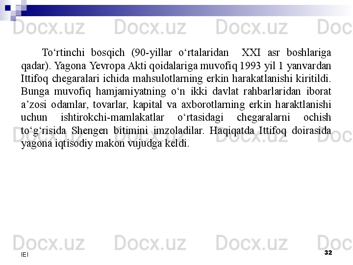 32
IEI To‘rtinchi  bosqich  (90-yillar  o‘rtalaridan    XXI  asr  boshlariga 
qadar). Yagona  Yevro pa Akti qoidalariga muvofiq 1993 yil 1 yanvardan 
Ittifoq  chegaralari  ichida  mahsulotlarning  erkin  harakatlanishi  kiritildi. 
Bunga  muvofiq  hamjamiyatning  o‘n  ikki  davlat  rahbarlaridan  iborat 
a’zosi  odamlar,  tovarlar,  kapital  va  axborotlarning  erkin  haraktlanishi 
uchun  ishtirokchi-mamlakatlar  o‘rtasidagi  chegaralarni  ochish 
to‘g‘risida  Shengen  bitimini  imzoladilar.  Haqiqatda  Ittifoq  doirasida 
yagona iqtisodiy makon vujudga keldi. 
  