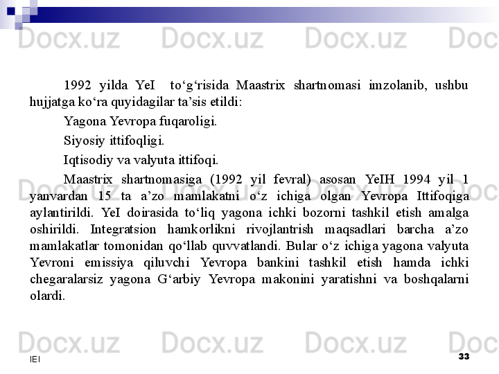 33
IEI 1992  yilda  Ye I    to‘g‘risida  Maastrix  shartnomasi  imzolanib,  ushbu 
hujjatga ko‘ra quyidagilar ta’sis etildi:
Yagona  Yevro pa fuqaroligi.
Siyosiy ittifoqligi .
Iqtisodiy va valyuta ittifoqi. 
Maastrix  shartnomasiga  (1992  yil  fevral)  asosan  Ye IH  1994  yil  1 
yanvardan  15  ta  a’zo  mamlakatni  o‘z  ichiga  olgan  Yevro pa  Ittifoqiga 
aylantirildi.  Ye I  doirasida  to‘liq  yagona  ichki  bozorni  tashkil  etish  amalga 
oshirildi.  Integratsion  hamkorlikni  rivojlantrish  maqsadlari  barcha  a’zo 
mamlakatlar  tomonidan  qo‘llab  quvvatlandi.  Bular  o‘z  ichiga  yagona  valyuta 
Yevro ni  emissiya  qiluvchi  Yevro pa  bankini  tashkil  etish  hamda  ichki 
chegaralarsiz  yagona  G‘arbiy  Yevro pa  makonini  yaratishni  va  boshqalarni 
olardi. 
  