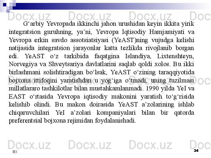 34
IEI G‘arbiy  Yevro pada  ikkinchi  jahon  urushidan  keyin  ikkita  yirik 
integratsion  guruhning,  ya’ni,  Yevro pa  Iqtisodiy  Hamjamiyati  va 
Yevro pa  erkin  savdo  assotsiatsiyasi  ( Ye AST)ning  vujudga  kelishi 
natijasida  integratsion  jarayonlar  katta  tezlikda  rivojlanib  borgan 
edi.  Ye AST  o‘z  tarkibida  faqatgina  Islandiya,  Lixtenshteyn, 
Norvegiya  va  Shveytsariya  davlatlarini  saqlab  qoldi  xolos.  Bu  ikki 
birlashmani  solishtiradigan  bo‘lsak,  Ye AST  o‘zining  taraqqiyotida 
bojxona  ittifoqini  yaratishdan  u  yog‘iga  o‘tmadi,  uning  tuzilmasi 
millatlararo tashkilotlar bilan mustahkamlanmadi. 1990 yilda  Ye I va 
EAST  o‘rtasida  Yevro pa  iqtisodiy  makonini  yaratish  to‘g‘risida 
kelishib  olindi.  Bu  makon  doirasida  Ye AST  a’zolarining  ishlab 
chiqaruvchilari  Ye I  a’zolari  kompaniyalari  bilan  bir  qatorda 
preferentsial bojxona rejimidan foydalanishadi.  