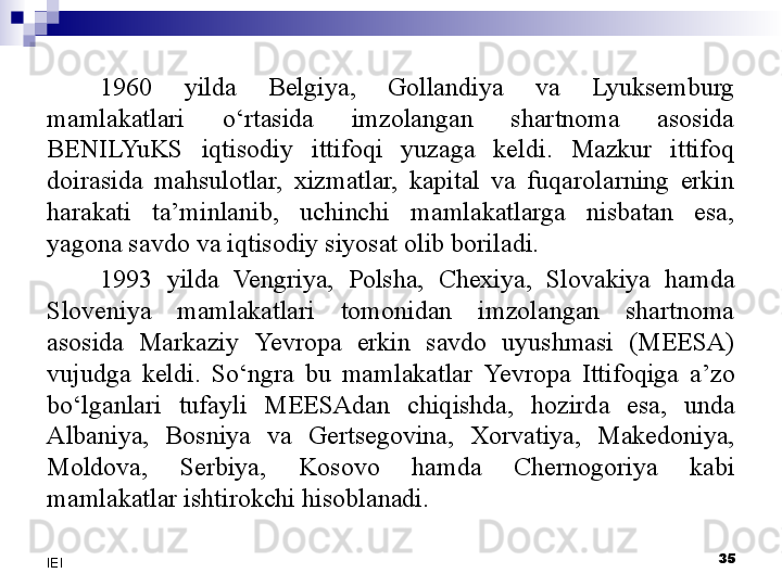 35
IEI 1960  yilda  Belgiya,  Gollandiya  va  Lyuksemburg 
mamlakatlari  o‘rtasida  imzolangan  shartnoma  asosida 
BENILYuKS  iqtisodiy  ittifoqi  yuzaga  keldi.  Mazkur  ittifoq 
doirasida  mahsulotlar,  xizmatlar,  kapital  va  fuqarolarning  erkin 
harakati  ta’minlanib,  uchinchi  mamlakatlarga  nisbatan  esa, 
yagona savdo va iqtisodiy siyosat olib boriladi. 
1993  yilda  Vengriya,  Polsha,  Chexiya,  Slovakiya  hamda 
Sloveniya  mamlakatlari  tomonidan  imzolangan  shartnoma 
asosida  Markaziy  Yevro pa  erkin  savdo  uyushmasi  (MEESA) 
vujudga  keldi.  So‘ngra  bu  mamlakatlar  Yevro pa  Ittifoqiga  a’zo 
bo‘lganlari  tufayli  MEESAdan  chiqishda,  hozirda  esa,  unda 
Albaniya,  Bosniya  va  Gertsegovina,  Xorvatiya,  Makedoniya, 
Moldova,  Serbiya,  Kosovo  hamda  Chernogoriya  kabi 
mamlakatlar ishtirokchi hisoblanadi. 
  