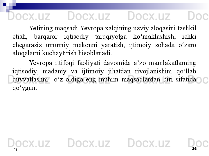 36
IEI Ye Iining maqsadi  Yevro pa xalqining uzviy aloqasini tashkil 
etish,  barqaror  iqtisodiy  tarqqiyotga  ko‘maklashish,  ichki 
chegarasiz  umumiy  makonni  yaratish,  ijtimoiy  sohada  o‘zaro 
aloqalarni kuchaytirish hisoblanadi.
Yevro pa  ittifoqi  faoliyati  davomida  a’zo  mamlakatlarning 
iqtisodiy,  madaniy  va  ijtimoiy  jihatdan  rivojlanishini  qo‘llab 
quvvatlashni    o‘z  oldiga  eng  muhim  maqsadlardan  biri  sifatida 
qo‘ygan. 
  