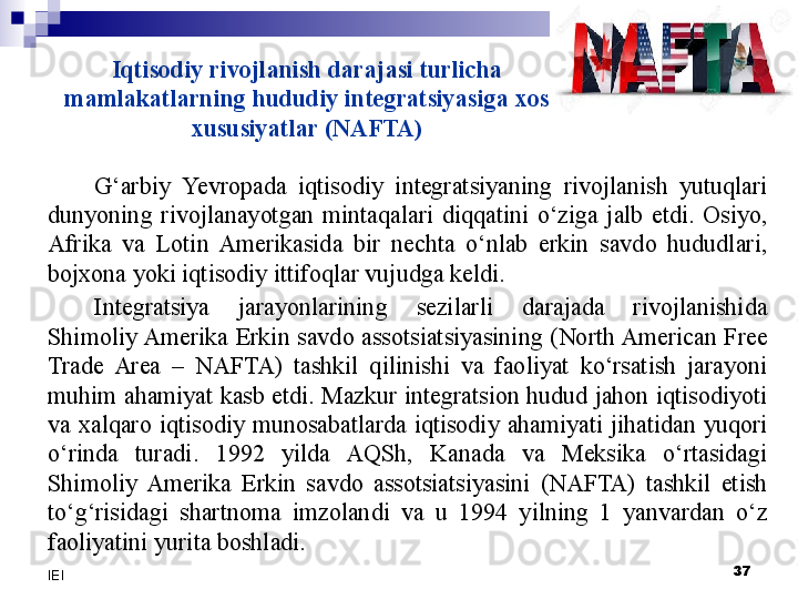 Iqtisodiy rivojlanish darajasi turlicha 
mamlakatlarning hududiy integratsiyasiga xos 
xususiyatlar (NAFTA)
G‘arbiy  Yevro pada  iqtisodiy  integratsiyaning  rivojlanish  yutuqlari 
dunyoning  rivojlanayotgan  mintaqalari  diqqatini  o‘ziga  jalb  etdi.  Osiyo, 
Afrika  va  Lotin  Amerikasida  bir  nechta  o‘nlab  erkin  savdo  hududlari, 
bojxona yoki iqtisodiy ittifoqlar vujudga keldi.
Integratsiya  jarayonlarining  sezilarli  darajada  rivojlanishida 
Shimoliy Amerika  Erkin savdo  assotsiatsiyasining  (North American Free 
Trade  Area  –  NAFTA)  tashkil  qilinishi  va  faoliyat  ko‘rsatish  jarayoni 
muhim ahamiyat kasb etdi. Mazkur integratsion hudud jahon iqtisodiyoti 
va  xalqaro  iqtisodiy  munosabatlarda  iqtisodiy  ahamiyati  jihatidan  yuqori 
o‘rinda  turadi.  1992  yilda  AQSh,  Kanada  va  Meksika  o‘rtasidagi 
Shimoliy  Amerika  Erkin  savdo  assotsiatsiyasini  (NAFTA)  tashkil  etish 
to‘g‘risidagi  shartnoma  imzolandi  va  u  1994  yilning  1  yanvardan  o‘z 
faoliyatini yurita boshladi.
  37
IEI 