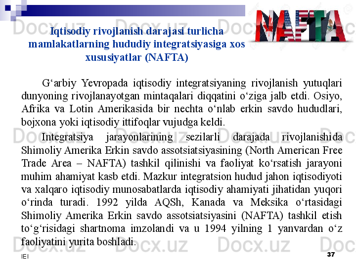 Iqtisodiy rivojlanish darajasi turlicha 
mamlakatlarning hududiy integratsiyasiga xos 
xususiyatlar (NAFTA)
G‘arbiy  Yevro pada  iqtisodiy  integratsiyaning  rivojlanish  yutuqlari 
dunyoning  rivojlanayotgan  mintaqalari  diqqatini  o‘ziga  jalb  etdi.  Osiyo, 
Afrika  va  Lotin  Amerikasida  bir  nechta  o‘nlab  erkin  savdo  hududlari, 
bojxona yoki iqtisodiy ittifoqlar vujudga keldi.
Integratsiya  jarayonlarining  sezilarli  darajada  rivojlanishida 
Shimoliy Amerika  Erkin savdo  assotsiatsiyasining  (North American Free 
Trade  Area  –  NAFTA)  tashkil  qilinishi  va  faoliyat  ko‘rsatish  jarayoni 
muhim ahamiyat kasb etdi. Mazkur integratsion hudud jahon iqtisodiyoti 
va  xalqaro  iqtisodiy  munosabatlarda  iqtisodiy  ahamiyati  jihatidan  yuqori 
o‘rinda  turadi.  1992  yilda  AQSh,  Kanada  va  Meksika  o‘rtasidagi 
Shimoliy  Amerika  Erkin  savdo  assotsiatsiyasini  (NAFTA)  tashkil  etish 
to‘g‘risidagi  shartnoma  imzolandi  va  u  1994  yilning  1  yanvardan  o‘z 
faoliyatini yurita boshladi.
  37
IEI