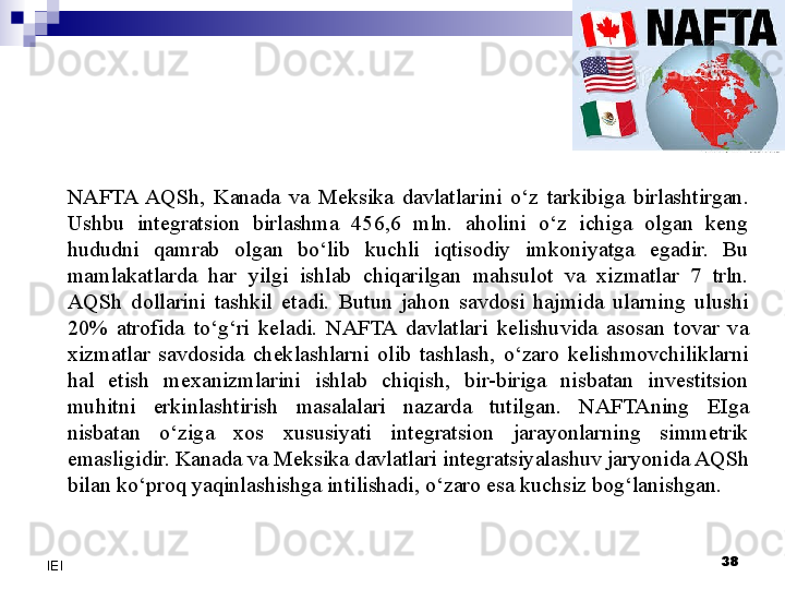 NAFTA  AQSh,  Kanada  va  Meksika  davlatlarini  o‘z  tarkibiga  birlashtirgan. 
Ushbu  integratsion  birlashma  456,6  mln.  aholini  o‘z  ichiga  olgan  keng 
hududni  qamrab  olgan  bo‘lib  kuchli  iqtisodiy  imkoniyatga  egadir.  Bu 
mamlakatlarda  har  yilgi  ishlab  chiqarilgan  mahsulot  va  xizmatlar  7  trln. 
AQSh  dollarini  tashkil  etadi.  Butun  jahon  savdosi  hajmida  ularning  ulushi 
20%  atrofida  to‘g‘ri  keladi.  NAFTA  davlatlari  kelishuvida  asosan  tovar  va 
xizmatlar  savdosida  cheklashlarni  olib  tashlash,  o‘zaro  kelishmovchiliklarni 
hal  etish  mexanizmlarini  ishlab  chiqish,  bir-biriga  nisbatan  investitsion 
muhitni  erkinlashtirish  masalalari  nazarda  tutilgan.  NAFTAning  EIga 
nisbatan  o‘ziga  xos  xususiyati  integratsion  jarayonlarning  simmetrik 
emasligidir. Kanada va Mek sika davlatlari integratsiyalashuv jaryonida AQSh 
bilan ko‘proq yaqinlashishga intilishadi, o‘zaro esa kuchsiz bog‘lanishgan.
 
38
IEI 