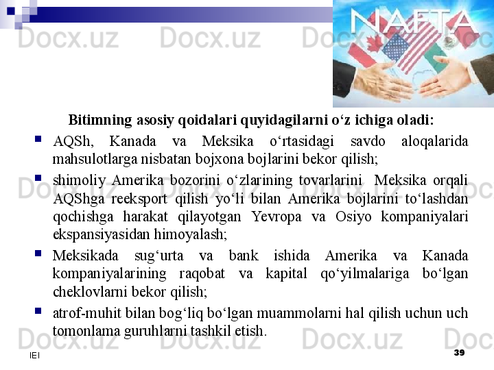 Bitimning asosiy qoidalari quyidagilarni o‘z ichiga oladi:

AQSh,  Kanada  va  Meksika  o‘rtasidagi  savdo  aloqalarida 
mahsulotlarga nisbatan bojxona bojlarini bekor qilish;

shimoliy  Amerika  bozorini  o‘zlarining  tovarlarini    Meksika  orqali 
AQShga  reeksport  qilish  yo‘li  bilan  Amerika  bojlarini  to‘lashdan 
qochishga  harakat  qilayotgan  Yevro pa  va  Osiyo  kompaniyalari 
ekspansiyasidan himoyalash;

Meksikada  sug‘urta  va  bank  ishida  Amerika  va  Kanada 
kompaniyalarining  raqobat  va  kapital  qo‘yilmalariga  bo‘lgan 
cheklovlarni bekor qilish;

atrof-muhit bilan bog‘liq bo‘lgan muammolarni hal qilish uchun uch 
tomonlama guruhlarni tashkil etish.
39
IEI 