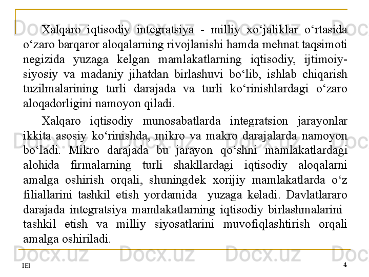 IEI 4Xalqaro  iqtisodiy  integratsiya  -  milliy  xo‘jaliklar  o‘rtasida 
o‘zaro barqaror aloqalarning rivojlanishi hamda mehnat taqsimoti 
negizida  yuzaga  kelgan  mamlakatlarning  iqtisodiy,  ijtimoiy-
siyosiy  va  madaniy  jihatdan  birlashuvi  bo‘lib,  ishlab  chiqarish 
tuzilmalarining  turli  darajada  va  turli  ko‘rinishlardagi  o‘zaro 
aloqadorligini namoyon qiladi.
Xalqaro  iqtisodiy  munosabatlarda  integratsion  jarayonlar 
ikkita  asosiy  ko‘rinishda,  mikro  va  makro  darajalarda  namoyon 
bo‘ladi.  Mikro  darajada  bu  jarayon  qo‘shni  mamlakatlardagi 
alohida  firmalarning  turli  shakllardagi  iqtisodiy  aloqalarni 
amalga  oshirish  orqali,  shuningdek  xorijiy  mamlakatlarda  o‘z 
filiallarini  tashkil  etish  yordamida    yuzaga  keladi.  Davlatlararo 
darajada  integratsiya  mamlakatlarning  iqtisodiy  birlashmalarini   
tashkil  etish  va  milliy  siyosatlarini  muvofiqlashtirish  orqali 
amalga oshiriladi.
  