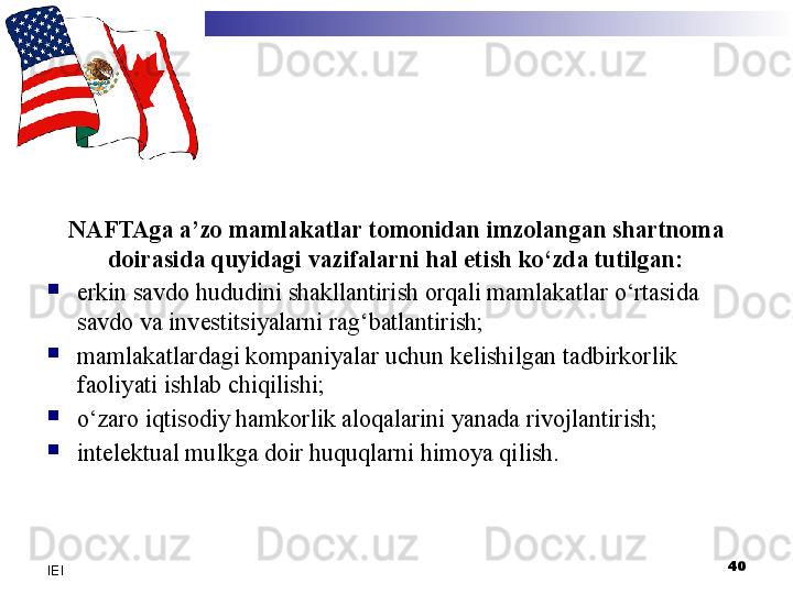 NAFTAga a’zo mamlakatlar tomonidan imzolangan shartnoma 
doirasida quyidagi vazifalarni hal etish ko‘zda tutilgan:

erkin savdo hududini shakllantirish orqali mamlakatlar o‘rtasida 
savdo va investitsiyalarni rag‘batlantirish;

mamlakatlardagi kompaniyalar uchun kelishilgan tadbirkorlik 
faoliyati ishlab chiqilishi;

o‘zaro iqtisodiy hamkorlik aloqalarini yanada rivojlantirish;

intelektual mulkga doir huquqlarni himoya qilish.
40
IEI 