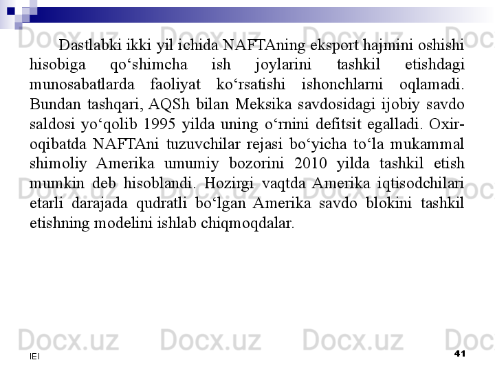 Dastlabki ikki yil ichida NAFTAning eksport hajmini oshishi 
hisobiga  qo‘shimcha  ish  joylarini  tashkil  etishdagi 
munosabatlarda  faoliyat  ko‘rsatishi  ishonchlarni  oqlamadi. 
Bundan  tashqari,  AQSh  bilan  Meksika  savdosidagi  ijobiy  savdo 
saldosi  yo‘qolib  1995  yilda  uning  o‘rnini  defitsit  egalladi.  Oxir-
oqibatda  NAFTAni  tuzuvchilar  rejasi  bo‘yicha  to‘la  mukammal 
shimoliy  Amerika  umumiy  bozorini  2010  yilda  tashkil  etish 
mumkin  deb  hisoblandi.  Hozirgi  vaqtda  Amerika  iqtisodchilari 
etarli  darajada  qudratli  bo‘lgan  Amerika  savdo  blokini  tashkil 
etishning modelini ishlab chiqmoqdalar. 
 
41
IEI 