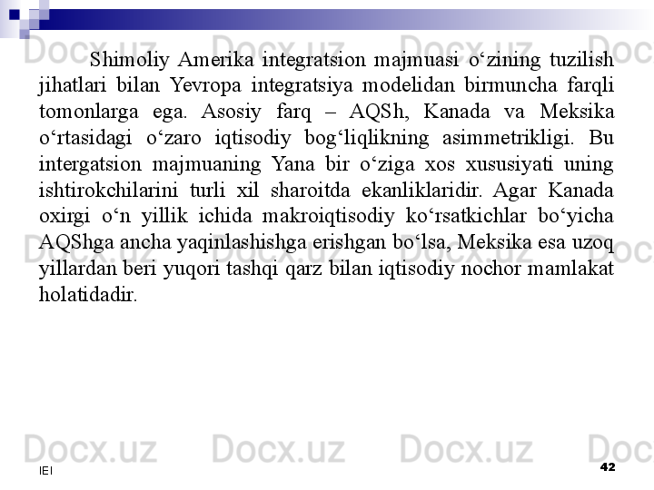 Shimoliy  Amerika  integratsion  majmuasi  o‘zining  tuzilish 
jihatlari  bilan  Yevropa  integratsiya  modelidan  birmuncha  farqli 
tomonlarga  ega.  Asosiy  farq  –  AQSh,  Kanada  va  Meksika 
o‘rtasidagi  o‘zaro  iqtisodiy  bog‘liqlikning  asimmetrikligi.  Bu 
intergatsion  majmuaning  Yana  bir  o‘ziga  xos  xususiyati  uning 
ishtirokchilarini  turli  xil  sharoitda  ekanliklaridir.  Agar  Kanada 
oxirgi  o‘n  yillik  ichida  makroiqtisodiy  ko‘rsatkichlar  bo‘yicha 
AQShga ancha yaqinlashishga erishgan bo‘lsa, Meksika esa uzoq 
yillardan beri yuqori tashqi qarz bilan iqtisodiy nochor mamlakat 
holatidadir.
 
42
IEI 