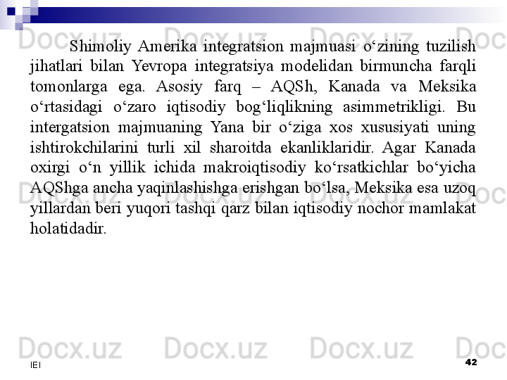 Shimoliy  Amerika  integratsion  majmuasi  o‘zining  tuzilish 
jihatlari  bilan  Yevropa  integratsiya  modelidan  birmuncha  farqli 
tomonlarga  ega.  Asosiy  farq  –  AQSh,  Kanada  va  Meksika 
o‘rtasidagi  o‘zaro  iqtisodiy  bog‘liqlikning  asimmetrikligi.  Bu 
intergatsion  majmuaning  Yana  bir  o‘ziga  xos  xususiyati  uning 
ishtirokchilarini  turli  xil  sharoitda  ekanliklaridir.  Agar  Kanada 
oxirgi  o‘n  yillik  ichida  makroiqtisodiy  ko‘rsatkichlar  bo‘yicha 
AQShga ancha yaqinlashishga erishgan bo‘lsa, Meksika esa uzoq 
yillardan beri yuqori tashqi qarz bilan iqtisodiy nochor mamlakat 
holatidadir.
 
42
IEI