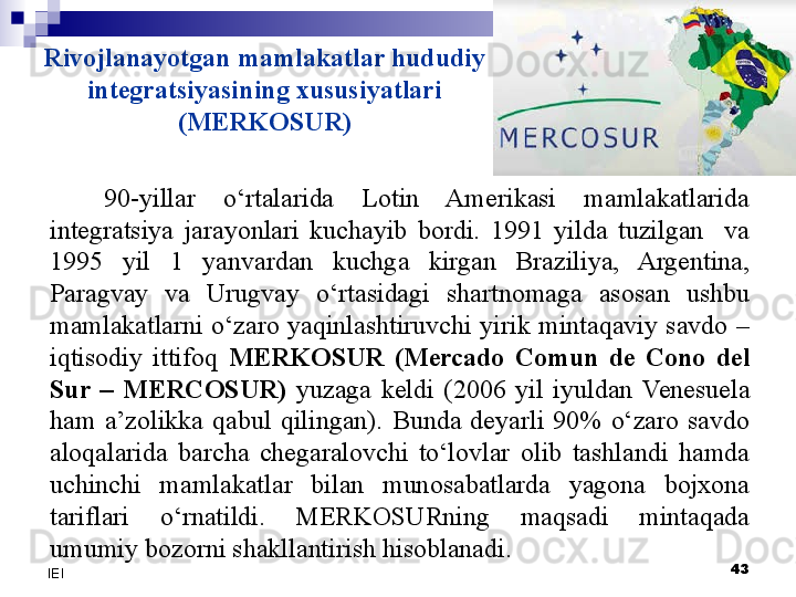 Rivojlanayotgan mamlakatlar hududiy 
integratsiyasining xususiyatlari 
(MERKOSUR)
90-yillar  o‘rtalarida  Lotin  Amerikasi  mamlakatlarida 
integratsiya  jarayonlari  kuchayib  bordi.  1991  yilda  tuzilgan    va 
1995  yil  1  yanvardan  kuchga  kirgan  Braziliya,  Argentina, 
Paragvay  va  Urugvay  o‘rtasidagi  shartnomaga  asosan  ushbu 
mamlakatlarni  o‘zaro  yaqinlashtiruvchi  yirik  mintaqaviy  savdo  – 
iqtisodiy  ittifoq  MERKOSUR  (Mercado  Comun  de  Cono  del 
Sur  –  MERCOSUR)  yuzaga  keldi  (2006  yil  iyuldan  Venesuela 
ham  a’zolikka  qabul  qilingan).  Bunda  deyarli  90%  o‘zaro  savdo 
aloqalarida  barcha  chegaralovchi  to‘lovlar  olib  tashlandi  hamda 
uchinchi  mamlakatlar  bilan  munosabatlarda  yagona  bojxona 
tariflari  o‘rnatildi.  MERKOSURning  maqsadi  mintaqada 
umumiy bozorni shakllantirish hisoblanadi.
  43
IEI 