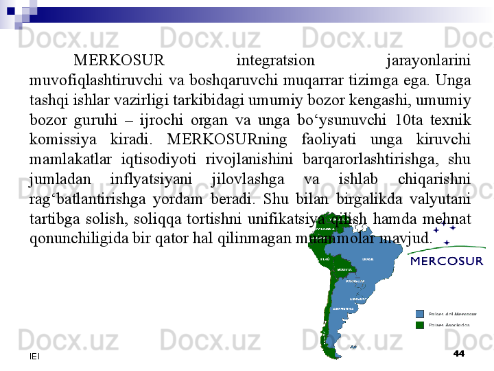 MERKOSUR  integratsion  jarayonlarini 
muvofiqlashtiruvchi  va  boshqaruvchi  muqarrar  tizimga  ega.  Unga 
tashqi ishlar vazirligi tarkibidagi umumiy bozor kengashi, umumiy 
bozor  guruhi  –  ijrochi  organ  va  unga  bo‘ysunuvchi  10ta  texnik 
komissiya  kiradi.  MERKOSURning  faoliyati  unga  kiruvchi 
mamlakatlar  iqtisodiyoti  rivojlanishini  barqarorlashtirishga,  shu 
jumladan  inflyatsiyani  jilovlashga  va  ishlab  chiqarishni 
rag‘batlantirishga  yordam  beradi.  Shu  bilan  birgalikda  valyutani 
tartibga  solish,  soliqqa  tortishni  unifikatsiya  qilish  hamda  mehnat 
qonunchiligida bir qator hal qilinmagan muammolar mavjud.
 
44
IEI 