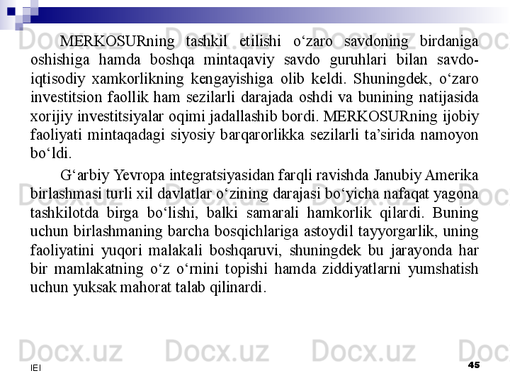 MERKOSURning  tashkil  etilishi  o‘zaro  savdoning  birdaniga 
oshishiga  hamda  boshqa  mintaqaviy  savdo  guruhlari  bilan  savdo-
iqtisodiy  xamkorlikning  kengayishiga  olib  keldi.  Shuningdek,  o‘zaro 
investitsion  faollik  ham  sezilarli  darajada  oshdi  va  bunining  natijasida 
xorijiy  investitsiyalar  oqimi  jadallashib bordi. MERKOSURning  ijobiy 
faoliyati  mintaqadagi  siyosiy  barqarorlikka  sezilarli  ta’sirida  namoyon 
bo‘ldi.
G‘arbiy  Yevro pa integratsiyasidan farqli ravishda Janubiy Amerika 
birlashmasi turli xil davlatlar o‘zining darajasi bo‘yicha nafaqat yagona 
tashkilotda  birga  bo‘lishi,  balki  samarali  hamkorlik  qilardi.  Buning 
uchun  birlashmaning  barcha  bosqichlariga  astoydil  tayyorgarlik,  uning 
faoliyatini  yuqori  malakali  boshqaruvi,  shuningdek  bu  jarayonda  har 
bir  mamlakatning  o‘z  o‘rnini  topishi  hamda  ziddiyatlarni  yumshatish 
uchun yuksak mahorat talab qilinardi. 
 
45
IEI 