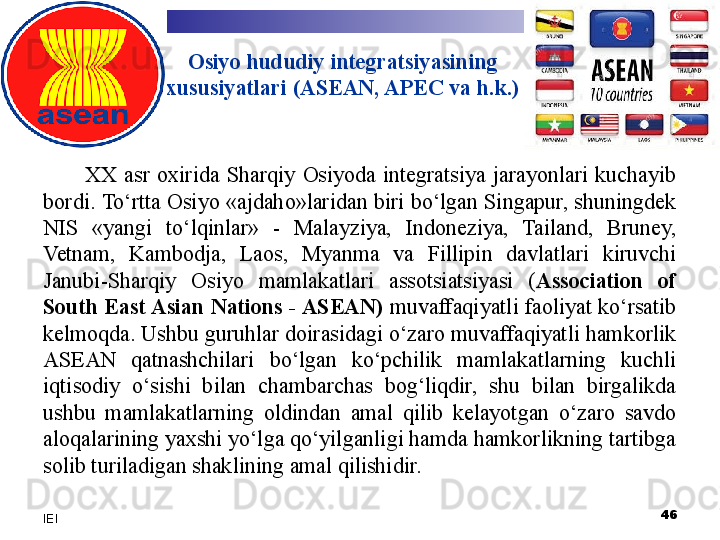 Osiyo hududiy integratsiyasining 
xususiyatlari (ASEAN, APEC va h.k.)
XX  asr  oxirida  Sharqiy  Osiyoda  integratsiya  jarayonlari  kuchayib 
bordi.  To‘rtta Osiyo «ajdaho»laridan biri bo‘lgan Singapur, shuningdek 
NIS  «yangi  to‘lqinlar»  -  Malayziya,  Indoneziya,  Tailand,  Bruney, 
Vetnam,  Kambodja,  Laos,  Myanma  va  Fillipin  davlatlari  kiruvchi 
Janubi-Sharqiy  Osiyo  mamlakatlari  assotsiatsiyasi  ( Association  of 
South East Asian Nations - ASEAN)  muvaffaqiyatli faoliyat ko‘rsatib 
kelmoqda. Ushbu guruhlar doirasidagi o‘zaro muvaffaqiyatli hamkorlik 
ASEAN  qatnashchilari  bo‘lgan  ko‘pchilik  mamlakatlarning  kuchli 
iqtisodiy  o‘sishi  bilan  chambarchas  bog‘liqdir,  shu  bilan  birgalikda 
ushbu  mamlakatlarning  oldindan  amal  qilib  kelayotgan  o‘zaro  savdo 
aloqalarining yaxshi yo‘lga qo‘yilganligi hamda hamkorlikning tartibga 
solib turiladigan shaklining amal qilishidir. 
 
46
IEI 